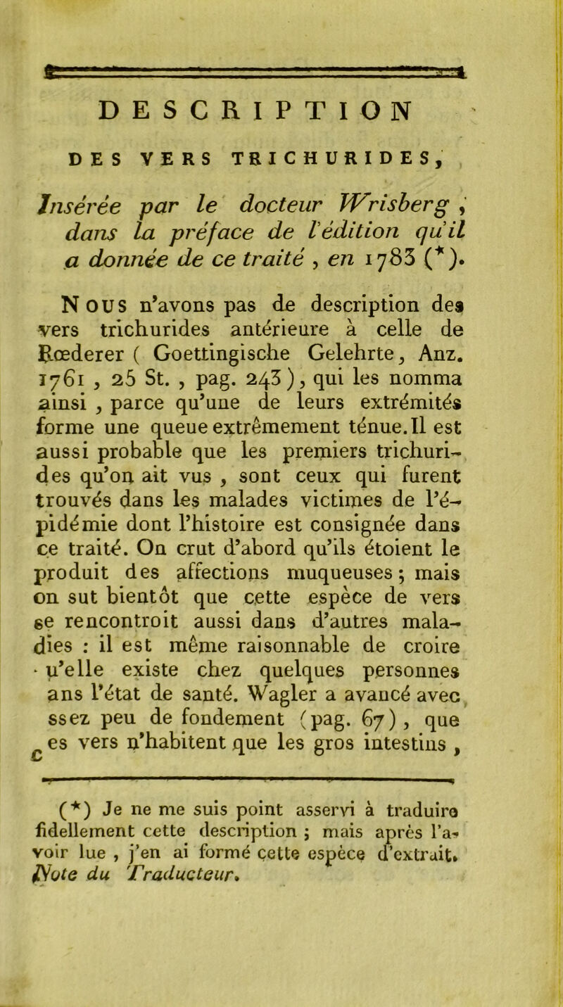 g. vr^ci DESCRIPTION DES VERS TEICHURIDES, Insérée par le docteur Wrisberg , dans la préface de lédition quil a donnée de ce traité , en 1785 (*). N OU S n’avons pas de description des vers trichurides antérieure à celle de Rœderer ( Goettingische Gelehrte,, Anz. 1761 > 25 St. , pag. 243), qui les nomma ainsi , parce qu’une de leurs extrémités forme une queue extrêmement ténue. Il est aussi probable que les premiers trichuri- des qu’on ait vus , sont ceux qui furent trouvés dans les malades victimes de l’é- pidémie dont l’histoire est consignée dans ce traité. On crut d’abord qu’ils étoient le produit des affections muqueuses ; mais on sut bientôt que cette espèce de vers 6e rencontroit aussi dans d’autres mala- dies : il est même raisonnable de croire * u’elle existe chez quelques personnes ans l’état de santé. Wagler a avancé avec ssez peu de fondement (pag. 67), que es vers n’habitent que les gros intestins , m* m'  1 1 - 1 1 1 m (*) Je ne me suis point asservi à traduire fidellement cette description ; mais après l’a- voir lue , j’en ai formé cette espèce d’extrait* JSote du Traducteur.