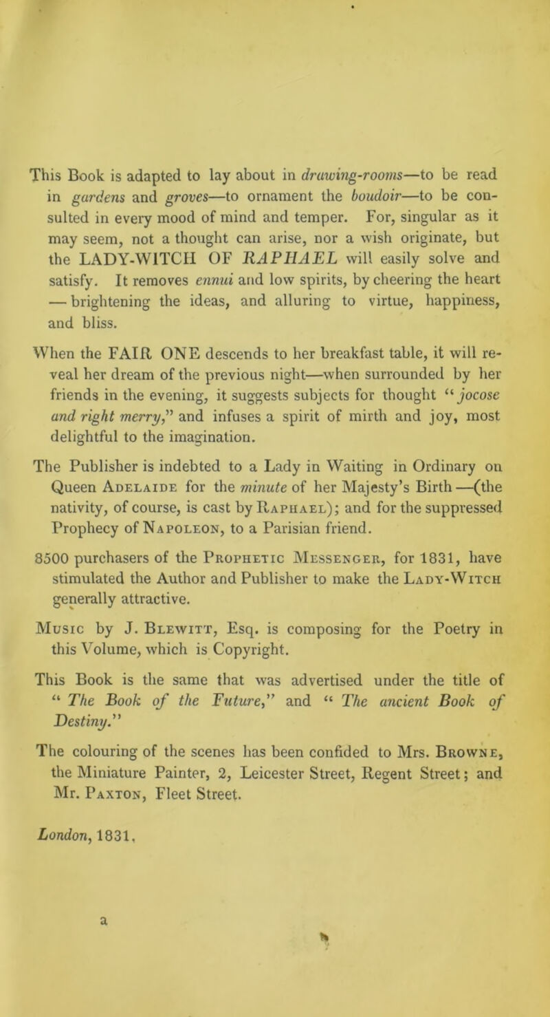 in gardens and groves—to ornament the boudoir—to be con- sulted in every mood of mind and temper. For, singular as it may seem, not a thought can arise, nor a wish originate, but the LADY-WITCH OF RAPHAEL will easily solve and satisfy. It removes ennui and low spirits, by cheering the heart — brightening the ideas, and alluring to virtue, happiness, and bliss. When the FAIR ONE descends to her breakfast table, it will re- veal her dream of the previous night—when surrounded by her friends in the evening, it suggests subjects for thought “jocose and right merry, and infuses a spirit of mirth and joy, most delightful to the imagination. The Publisher is indebted to a Lady in Waiting in Ordinary on Queen Adelaide for the minute oi her Majesty’s Birth—(the nativity, of course, is cast by Raphael); and for the suppressed Prophecy of Napoleon, to a Parisian friend. 8500 purchasers of the Prophetic Messenger, for 1831, have stimulated the Author and Publisher to make the Lady-Witch generally attractive. Music by J. Blewitt, Esq. is composing for the Poetry in this Volume, which is Copyright. This Book is the same that was advertised under the title of “ The Book of the Future,” and “ The ancient Book of Destiny.” The colouring of the scenes has been confided to Mrs. Browne, the Miniature Painter, 2, Leicester Street, Regent Street; and Mr. Paxton, Fleet Street. London, 1831, a