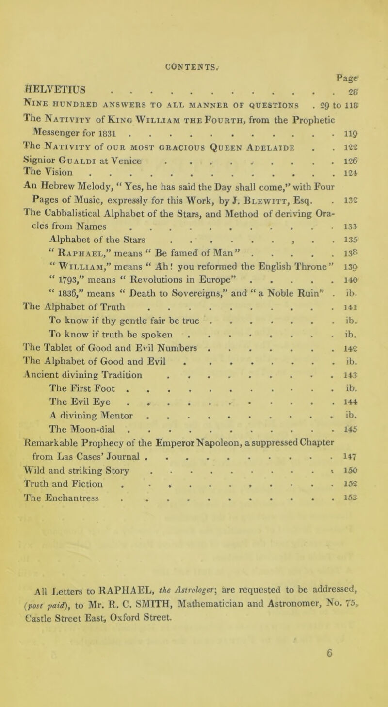 Page HELVETIUS 2S Nine hundred answers to all manner of questions . 2g to ii8 The Nativity of King William the Fourth, from the Prophetic Messenger for 1831 119 The Nativity of our most gracious Queen Adelaide . . 122 Signior Gualdi at Venice . ........ 126 The Vision I2i An Hebrew Melody, “ Yes, he has said the Day shall come,” with Four Pages of Music, expressly for this Work, by J. Blewitt, Esq. . 132 The Cabbalistical Alphabet of the Stars, and Metliod of deriving Ora- cles from Names 135 Alphabet of the Stars . . 135 “ Raphael,” means “ Be famed of Man” 13*^ “ William,” means “ Ah! you reformed the English Throne” 139 “ 1793,” means “ Revolutions in Europe” 140 “ 1836,” means “ Death to Sovereigns,” and “ a Noble Ruin” . ib. The Alphabet of Truth 141 To know if thy gentle fair be true ib. To know if truth be spoken ib. The Tablet of Good and Evil Numbers 142 The Alphabet of Good and Evil ib. Ancient divining Tradition 143 The First Foot ib. The Evil Eye 144 A divining Mentor ib. The Moon-dial 145 Remarkable Prophecy of the Emperor Napoleon, a suppressed Chapter from Las Cases’ Journal 147 Wild and striking Story 150 Truth and Fiction 152 The Enchantress 153 All Letters to RAPHAEL, Me Astrologer, are requested to be addressed, (post paid), to Mr. R. C. SMITH, Matliematician and Astronomer, No. 75, Castle Street East, Oxford Street.