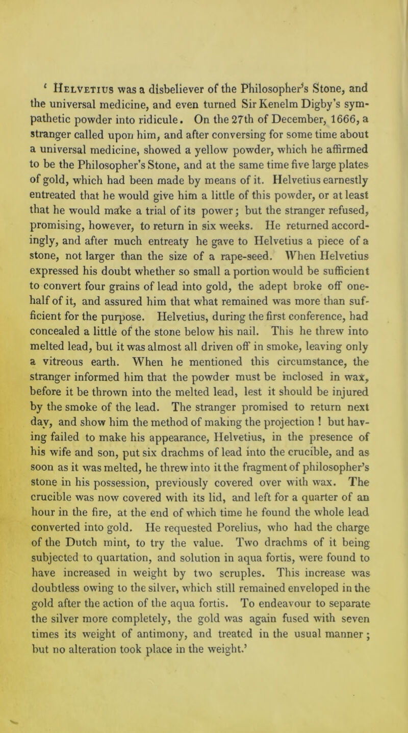 ‘ Helvetius was a disbeliever of the Philosopher's Stone, and the universal medicine, and even turned Sir Kenelm Digby’s sym- pathetic powder into ridicule. On the 27th of December, 1666, a stranger called upon him, and after conversing for some time about a universal medicine, showed a yellow powder, which he affirmed to be the Philosopher’s Stone, and at the same time five large plates of gold, which had been made by means of it. Helvetius earnestly entreated that he would give him a little of this powder, or at least that he would make a trial of its power; but the stranger refused, promising, however, to return in six weeks. He returned accord- ingly, and after much entreaty he gave to Helvetius a piece of a stone, not larger than the size of a rape-seed. When Helvetius expressed his doubt whether so small a portion would be sufficient to convert four grains of lead into gold, the adept broke off one- half of it, and assured him that what remained was more than suf- ficient for the purpose. Helvetius, during the first conference, had concealed a little of the stone below his nail. This he threw into melted lead, but it was almost all driven off in smoke, leaving only a vitreous earth. When he mentioned this circumstance, the stranger informed him that the powder must be inclosed in wax, before it be thrown into the melted lead, lest it should be injured by the smoke of the lead. The stranger promised to return next day, and show him the method of making the projection ! but hav- ing failed to make his appearance, Helvetius, in the presence of his wife and son, put six drachms of lead into the crucible, and as soon as it was melted, he threw into it the fragment of philosopher’s stone in his possession, previously covered over with wax. The crucible was now covered with its lid, and left for a quarter of an hour in the fire, at the end of w'bich time he found the whole lead converted into gold. He requested Porelius, who had the charge of the Dutch mint, to try the value. Two drachms of it being subjected to quartation, and solution in aqua fortis, w'ere found to have increased in weight by two scruples. This increase was doubtless owing to the silver, which still remained enveloped in the gold after the action of the aqua fortis. To endeavour to separate the silver more completely, the gold was again fused with seven times its w'eight of antimony, and treated in the usual manner; but no alteration took place in the weight.’