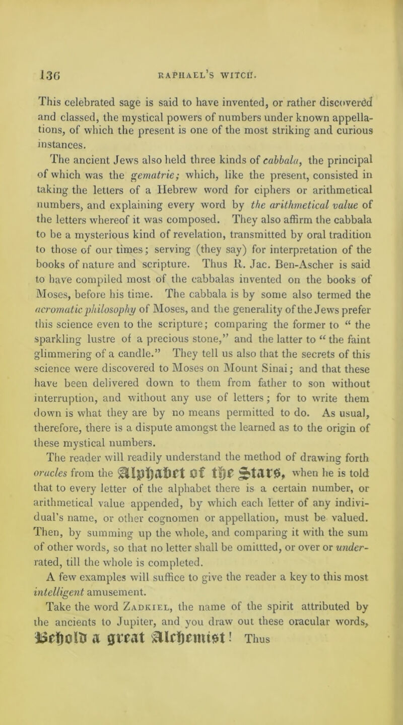 This celebrated sage is said to have invented, or rather discovered and classed, the mystical powers of numbers under known appella- tions, of which the present is one of the most striking and curious instances. The ancient Jews also held three kinds of cabbala, the principal of which was the gematrie; which, like the present, consisted in taking the letters of a Hebrew word for ciphers or arithmetical numbers, and explaining every word by the arithmetical value of the letters whereof it was composed. They also affirm the cabbala to be a mysterious kind of revelation, transmitted by oral tradition to those of our times; serving (they say) for interpretation of the books of nature and scripture. Thus R. Jac. Ben-Ascher is said to have compiled most of the cabbalas invented on the books of Moses, before his time. The cabbala is by some also termed the acromatic philosophy of Moses, and tlie generality of the Jews prefer this science even to the scripture; comparing the former to “ the sparkling lustre of a precious stone,” and the latter to “ the faint glimmering of a candle.” They tell us also that the secrets of this •science were discovered to Moses on Mount Sinai; and that these have been delivered down to them from father to son without interruption, and without any use of letters; for to write them down is what they are by no means permitted to do. As usual, therefore, there is a dispute amongst the learned as to the origin of these mystical numbers. The reader will readily understand the method of drawing forth oracles from the of ^tar0, when he is told that to every letter of the alphabet there is a certain number, or arithmetical value appended, by which each letter of any indivi- dual’s name, or other cognomen or appellation, must be valued. Then, by summing up the whole, and comparing it with the sum of other words, so that no letter shall be omiltted, or over or under- rated, till the whole is completed. A few examples will suffice to give the reader a key to this most intelligent amusement. Take the word Zadkiel, the name of the spirit attributed by the ancients to Jupiter, and you draw out these oracular words, a great ' Tims