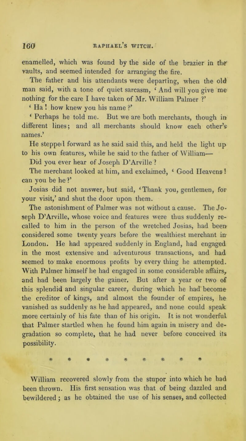 enamelled, which was found by the side of the brazier in the vaults, and seemed intended for arranging the fire. The father and his attendants were departing, when the old man said, with a tone of quiet sarcasm, ‘ And will you give me nothing for the care I have taken of Mr. William Palmer V ‘ Ila ! how knew you his name ‘ Perhaps he told me. But we are both merchants, though in different lines; and all merchants should know each other’s names.’ He stepped forward as he said said this, and held the light up to his own features, while he said to the father O’f William— Did you ever hear of Joseph D’Arville ? The merchant looked at him, and exclaimed, ‘ Good Heavens! can you be he?’ Josias did not answer, but said, ‘Thank you, gentlemen, for your visit,’ and shut the door upon them. The astonishment of Palmer was not without a cause. The Jo- seph D’Arville, whose voice and features were thus suddenly re- called to him in the person of the wretched Josias, had been considered some twenty years before the wealthiest merchant in- London. He had appeared suddenly in England, had engaged in the most extensive and adventurous transactions, and had seemed to make enormous profits by every thing he attempted. With Palmer himself he had engaged in some considerable affairs, and had been largely the gainer. But after a year or two of this splendid and singular career, during which he had become the creditor of kings, and almost the founder of empires, he vanished as suddenly as he had appeared, and none could speak more certainly of his fate than of his origin. It is not wonderful that Palmer startled when he found him again in misery and de- gradation so complete, that he had never before conceived its possibility. **•*«*■*«» William recovered slowly from the stupor into which he had been thrown. His first sensation was that of being dazzled and bewildered ; as he obtained the use of his senses, and collected