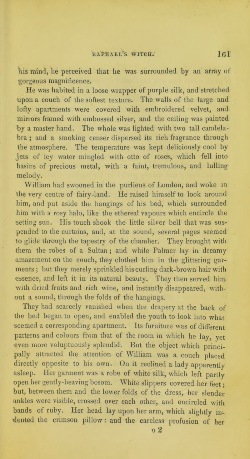 ^is mind, he perceived that lie was surrounded by an array of gorgeous magnificence. lie was habited in a loose wrapper of purple silk, and stretched upon a couch of the softest texture. The walls of the large and lofty apartments were covered with embroidered velvet, and mirrors framed with embossed silver, and the ceiling was painted by a master hand. The whole was lighted with two tall candela- bra ; and a smoking censer dispersed its rich fragrance through the atmosphere. The temperature was kept deliciously cool by jets of icy water mingled with otto of roses, which fell into basins of precious metal, with a faint, tremulous, and lulling melody. William had swooned in the purlieus of London, and woke in the very centre of fairy-land. He raised himself to look around him, and put aside the hangings of his bed, which surrounded him with a rosy halo, like the ethereal vapours which encircle the setting sun. Ilis touch shook the little silver bell that was sus- pended to the curtains, and, at the sound, several pages seemed to glide through the tapestry of the chamber. They brought with them the robes of a Sultan ; and while Palmer lay in dreamy amazement on the couch, they clothed him in the glittering gar- ments ; but they merely sprinkled his curling dark-brown hair with essence, and left it in its natural beauty. They then served him with dried fruits and rich wine, and instantly disappeared, with- out a sound, through the folds of the hangings. They had scarcely vanished when the drapery at the back of the bed began to open, and enabled the youth to look into what seemed a corresponding apartment. Its furniture was of different patterns and colours from that of the room in which he lay, yet even more voluptuously splendid. But the object which princi- pally attracted the attention of William was a couch placed directly opposite to his own. On it reclined a lady apparently asleep. Her garment was a robe of white silk, which left partly open her gently-heaving bosom. White slippers covered her feet; but, between them and the lower folds of the dress, her slender ankles were visible, crossed over each other, and encircled with bands of ruby. Her head lay upon her arm, which slightly in- dented the crimson pillow: and the careless profusion of her o 2