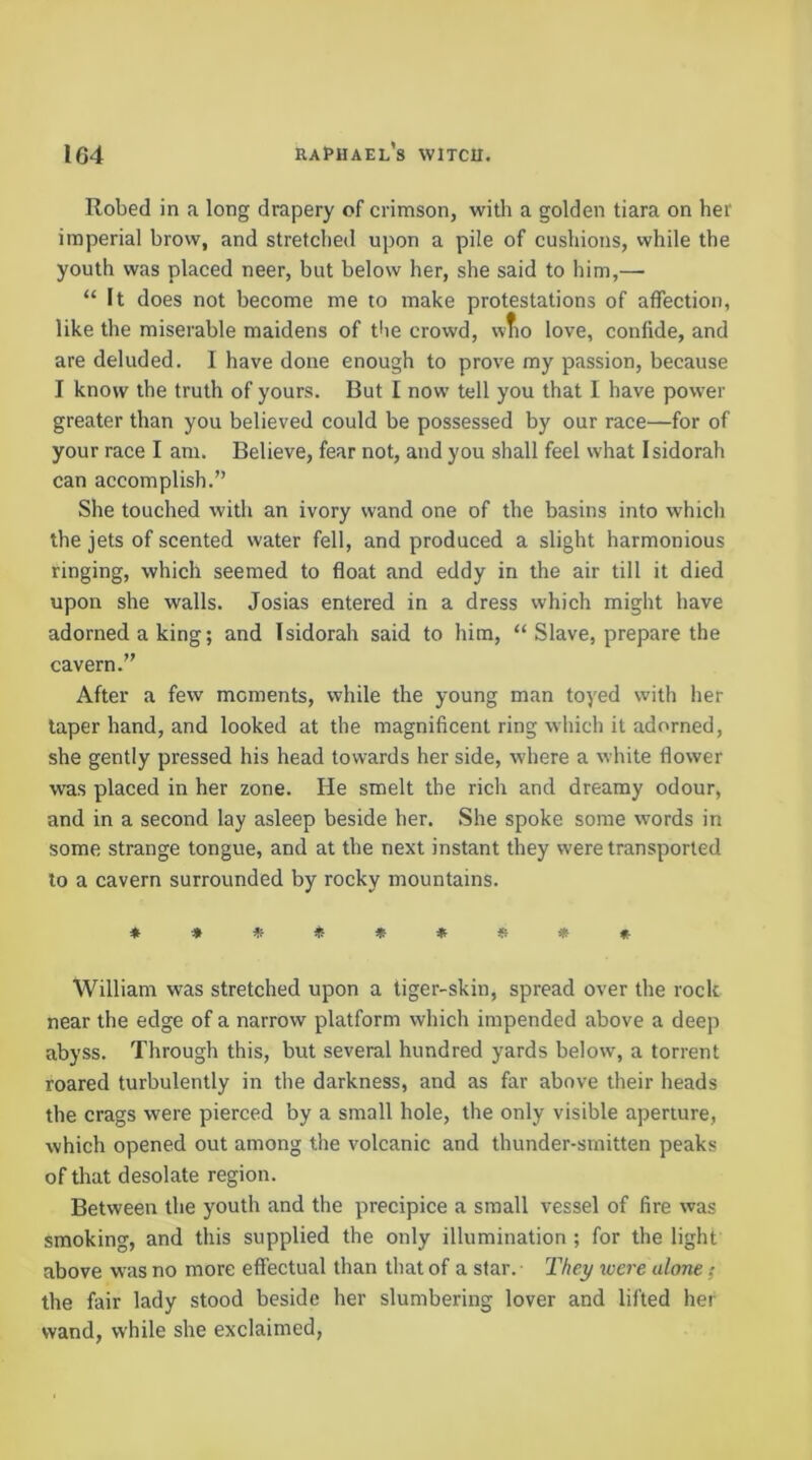 Robed in a long drapery of crimson, with a golden tiara on her imperial brow, and stretched upon a pile of cushions, while the youth was placed neer, but below her, she said to him,— “ It does not become me to make protestations of affection, like the miserable maidens of tbe crowd, wfio love, confide, and are deluded. I have done enough to prove my passion, because I know the truth of yours. But I now tell you that I have power greater than you believed could be possessed by our race—for of your race I am. Believe, fear not, and you shall feel what Isidorah can accomplish.” She touched with an ivory wand one of the basins into which the jets of scented water fell, and produced a slight harmonious ringing, which seemed to float and eddy in the air till it died upon she walls. Josias entered in a dress which might have adorned a king; and Isidorah said to him, “ Slave, prepare the cavern.” After a few moments, while the young man toyed with her taper hand, and looked at the magnificent ring which it adorned, she gently pressed his head towards her side, where a white flower was placed in her zone. He smelt the rich and dreamy odour, and in a second lay asleep beside her. She spoke some words in some strange tongue, and at the next instant they were transported to a cavern surrounded by rocky mountains. *»«*«»*** William was stretched upon a tiger-skin, spread over the rock near the edge of a narrow platform which impended above a deep abyss. Through this, but several hundred yards below, a torrent roared turbulently in the darkness, and as far above their heads the crags were pierced by a small hole, the only visible aperture, which opened out among the volcanic and thunder-smitten peaks of that desolate region. Between the youth and the precipice a small vessel of fire was smoking, and this supplied the only illumination ; for the light above was no more effectual than that of a star. They were alone; the fair lady stood beside her slumbering lover and lifted her wand, while she exclaimed.