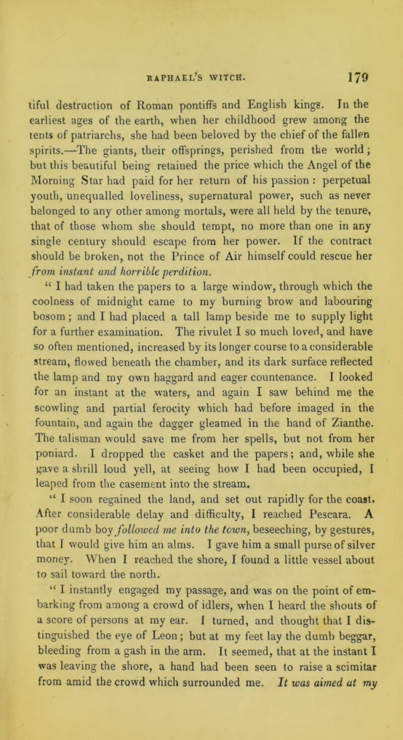 tiful destruction of Roman pontiffs and English kings. In the earliest ages of the earth, when her childhood grew among the tents of patriarchs, she had been beloved by the chief of the fallen spirits.—The giants, their offsprings, perished from the world; but this beautiful being retained the price which the Angel of the Morning Star had paid for her return of his passion: perpetual youth, unequalled loveliness, supernatural power, such as never belonged to any other among mortals, were all held by the tenure, that of those whom she should tempt, no more than one in any single century should escape from her power. If the contract should be broken, not the Prince of Air himself could rescue her from instant and horrible perdition. “ I had taken the papers to a large window, through which the coolness of midnight came to my burning brow and labouring bosom; and I had placed a tall lamp beside me to supply light for a further examination. The rivulet I so much loved, and have so often mentioned, increased by its longer course to a considerable stream, flowed beneath the chamber, and its dark surface reflected the lamp and my own haggard and eager countenance. I looked for an instant at the waters, and again I saw behind me the scowling and partial ferocity which had before imaged in the fountain, and again the dagger gleamed in the hand of Zianthe. The talisman would save me from her spells, but not from her poniard. I dropped the casket and the papers; and, while she gave a shrill loud yell, at seeing how I had been occupied, I leaped from the casement into the stream. “ I soon regained the land, and set out rapidly for the coast. After considerable delay and difficulty, I reached Pescara. A poor dumb hoy followed me into the town, beseeching, by gestures, that I would give him an alms. I gave him a small purse of silver money. When I reached the shore, I found a little vessel about to sail toward the north. “ I instantly engaged my passage, and was on the point of em- barking from among a crowd of idlers, when I heard the shouts of a score of persons at my ear. 1 turned, and thought that I dis- tinguished the eye of Leon; but at my feet lay the dumb beggar, bleeding from a gash in the arm. It seemed, that at the instant I was leaving the shore, a hand had been seen to raise a scimitar from amid the crowd which surrounded me. It was aimed at my