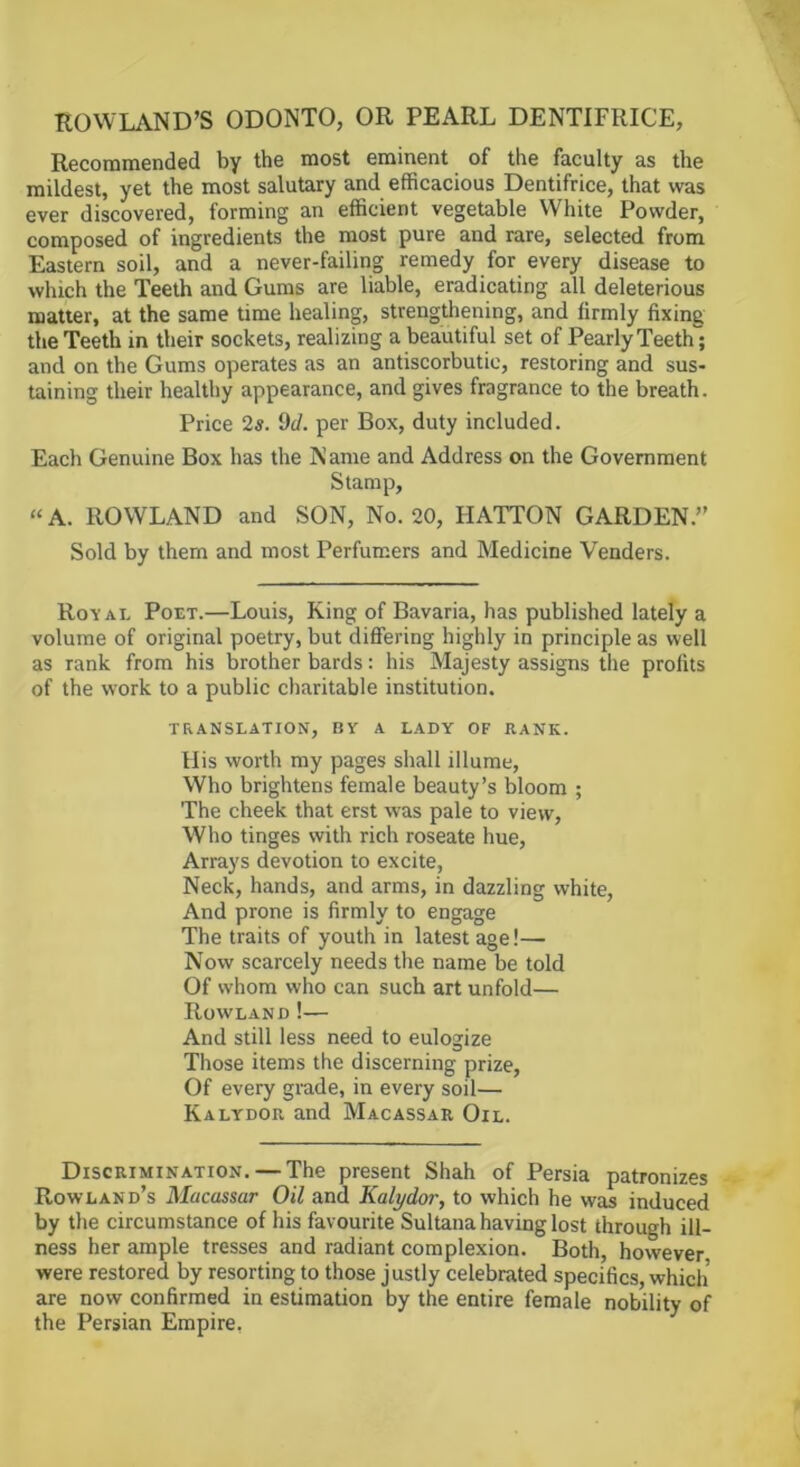 ROWLAND’S ODONTO, OR PEARL DENTIFRICE, Recommended by the most eminent of the faculty as the mildest, yet the most salutary and efficacious Dentifrice, that was ever discovered, forming an efficient vegetable White Powder, composed of ingredients the most pure and rare, selected from Eastern soil, and a never-failing remedy for every disease to which the Teeth and Gums are liable, eradicating all deleterious matter, at the same time healing, strengthening, and firmly fixing the Teeth in their sockets, realizing a beautiful set of Pearly Teeth; and on the Gums operates as an antiscorbutic, restoring and sus- taining their healthy appearance, and gives fragrance to the breath. Price 2s. 9d. per Box, duty included. Each Genuine Box has the N ante and Address on the Government Stamp, “ A. ROWLAND and SON, No. 20, HATTON GARDEN.” Sold by them and most Perfumers and Medicine Venders. Royal Poet.—Louis, Ring of Bavaria, has published lately a volume of original poetry, but differing highly in principle as well as rank from his brother bards: his Majesty assigns the profits of the work to a public charitable institution. TRANSLATION, BY A LADY OF RANK. His worth my pages shall illume. Who brightens female beauty’s bloom ; The cheek that erst was pale to view. Who tinges with rich roseate hue. Arrays devotion to excite, Neck, hands, and arms, in dazzling white. And prone is firmly to engage The traits of youth in latest age!— Now scarcely needs the name be told Of whom who can such art unfold— Rowland!— And still less need to eulogize Those items the discerning prize. Of every grade, in every soil— Kalydor and Macassar Oil. Discrimination. — The present Shah of Persia patronizes Rowland’s Macassar Oil and Kalydor, to which he was induced by the circumstance of his favourite Sultana having lost through ill- ness her ample tresses and radiant complexion. Both, however were restored by resorting to those justly celebrated specifics, which are now confirmed in estimation by the entire female nobility of the Persian Empire.