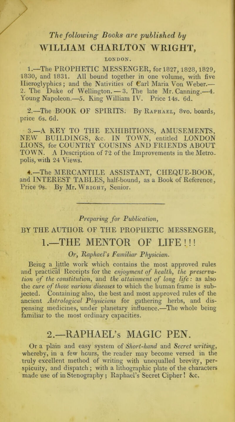 The following Books are published by WILLIAM CHARLTON WRIGHT, LONDON. 1. —The PROPHETIC MESSENGER, forl827, 1828,1829, 1830, and 1831. All bound together in one volume, with five Hieroglyphics; and the Nativities of Carl Maria Von Weber.— 2. The Duke of Wellington. — 3. The late Mr. Canning.—4. Young Napoleon.—5. King William IV. Price 14s. 6d. 2. —The BOOK OF SPIRITS. By Raphael, 8vo. boards, price 6s. 6d. 3. —A KEY TO THE EXHIBITIONS, AMUSEMENTS, NEW BUILDINGS, &c. IN TOWN, entitled LONDON LIONS, for COUNTRY COUSINS AND FRIENDS ABOUT TOWN. A Description of 72 of the Improvements in the Metro- polis, with 24 Views. 4. —The MERCANTILE ASSISTANT, CHEQUE-BOOK, and INTEREST TABLES, half-bound, as a Book of Reference, Price 9s. By Mr. Wright, Senior. PrepuTing for Publication, BY THE AUTHOR OF THE PROPHETIC MESSENGER, 1.—THE MENTOR OF LIFE!!! Or, Raphael's Familiar Physician. Being a little work which contains the most approved rules and practical Receipts for the enjoyment of health, the preserva- tion of the constitution, and the attainment of long life: as also the cure of those various diseases to which the human frame is sub- jected. Containing also, the best and most approved rules of the ancient Astrological Physicians for gathering herbs, and dis- pensing medicines, under planetary influence.—^The whole being familiar to the most ordinary capacities. 2.—RAPHAEL’S MAGIC PEN. Or a plain and easy system of Short-hand and Secret writing, whereby, in a few hours, the reader may become versed in the truly excellent method of writing with unequalled brevity, per- spicuity, and dispatch; with a lithographic plate of the characters made use of in Stenography; Raphael’s Secret Cipher! &c.