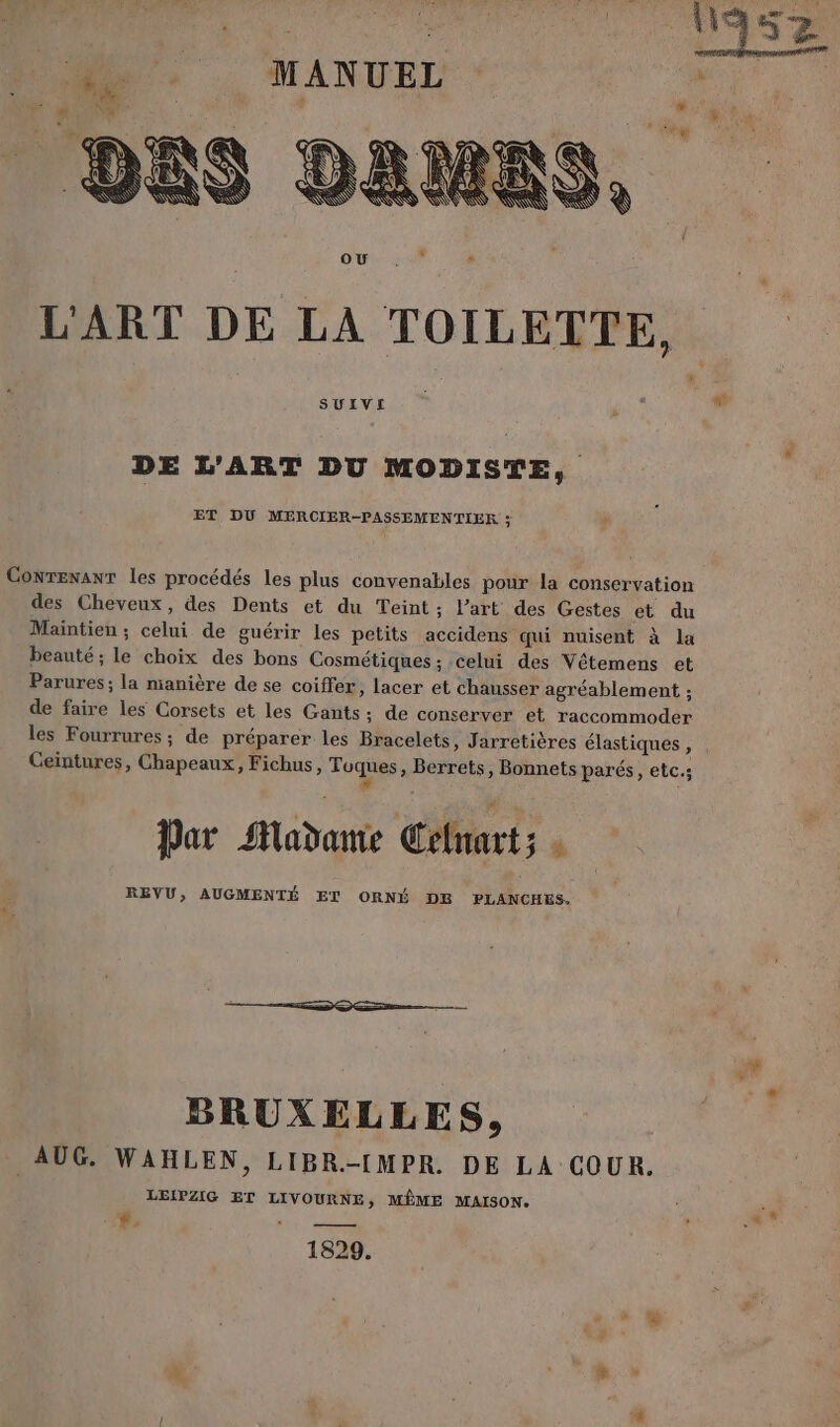 L'ART DE LA TOILETTE, | SUIVEI DE L'ART DU MODISTE, ET DU MERCIER-PASSEMENTIER ; Conrexanr les procédés les plus convenables pour la conservation des Cheveux, des Dents et du Teint ; l’art des Gestes et du Maintien ; celui de guérir les petits accidens qui nuisent à la beauté; le choix des bons Cosmétiques ; celui des Vêtemens et Parures; la manière de se coiffer, lacer et chausser agréablement ; de faire les Corsets et les Gants ; de conserver et raccommoder les Fourrures ; de préparer les Bracelets, Jarretières élastiques, Ceintures, Chapeaux, Fichus, Toques, Berrets, Bonnets parés, etc.; Par Madame Celnart; : REVU, AUGMENTÉ ET ORNÉ DE PLANCHES. BRUXELLES, AUG. WAHLEN, LIBR.-IMPR. DE LA COUR. LEIPZIG ET LIVOURNE , MÊME MAISON. #. TE ee
