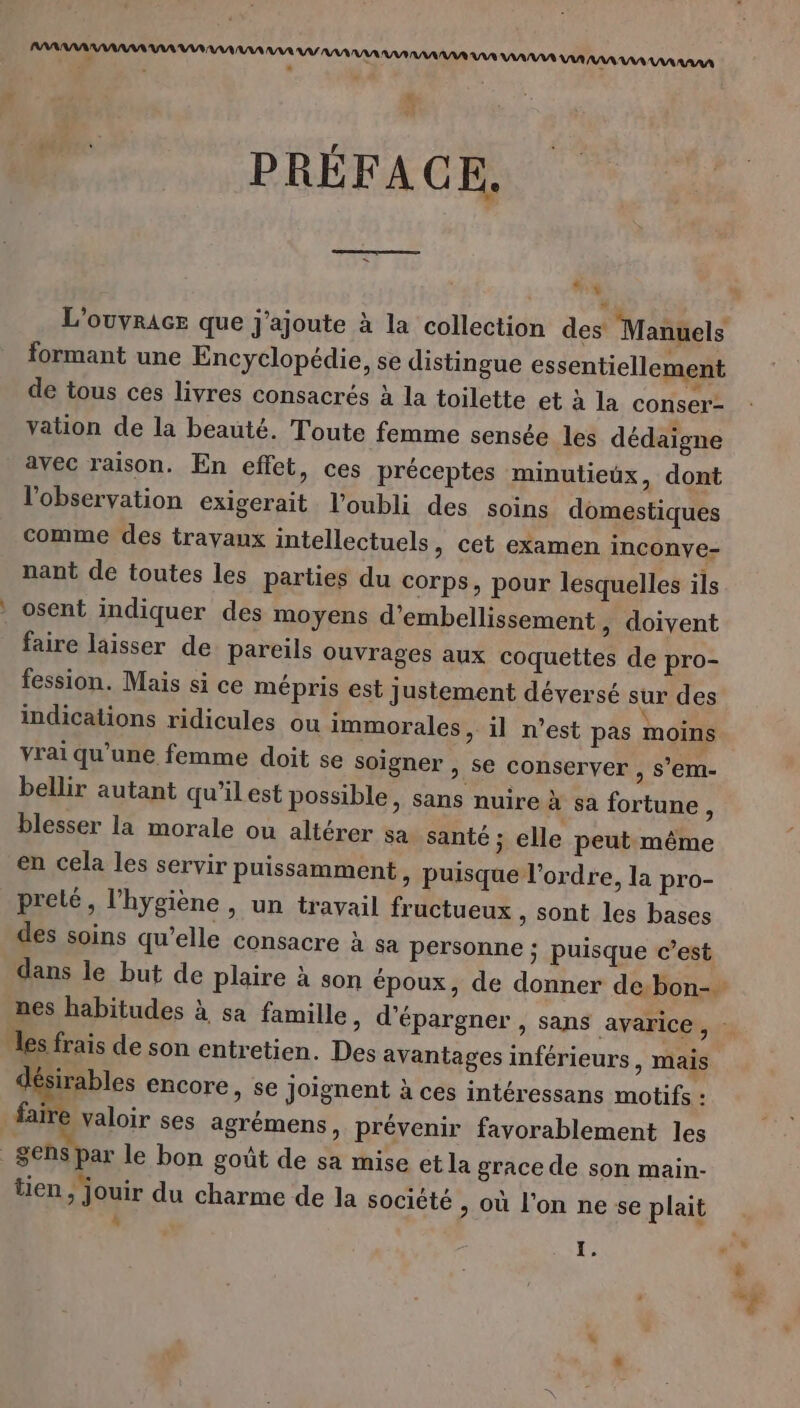 PARRAAAAAAAA AAA AR AAA AAA AAA VA AAA AAA AAA AANAAA AAA VAAAAA AAA RAA AAA AAA AAAN - 4 ; PRÉFACE, LEE L'ouyrAce que j'ajoute à la collection des’ Manuels formant une Encyclopédie, se distingue essentiellement de tous ces livres consacrés à la toilette et à la conser- vation de la beauté. Toute femme sensée les dédaigne avec raison. En effet, ces préceptes minutieux, dont l'observation exigerait l’oubli des soins domestiques comme des travaux intellectuels » cet examen inconve- nant de toutes les parties du corps, pour lesquelles ils osent indiquer des moyens d'embellissement , doivent faire laisser de pareils ouvrages aux coquettes de pro- fession. Mais si ce mépris est justement déversé sur des indications ridicules ou immorales, il n’est pas moins vrai qu'une femme doit se soigner , se conserver , s’em- bellir autant qu'il est possible, sans nuire à sa fortune $ blesser la morale ou altérer sa santé ; elle peut même en cela les servir puissamment » puisque l’ordre, la pro- preté, l'hygiène , un travail fructueux , Sont les bases des soins qu’elle consacre à sa personne ; puisque c’est dans le but de plaire à son époux, de donner de:bon- nes habitudes à sa famille » d'épargner , sans avarice sd les frais de son entretien. Des avantages inférieurs, mais désirables encore, se joignent à ces intéressans motifs : faire valoir ses agrémens, prévenir favorablement les Sens par le bon goût de sa mise et la grace de son main- FA %Æ - ° 4 \ Q ten, jouir du charme de la société &gt; où l’on ne se plait :