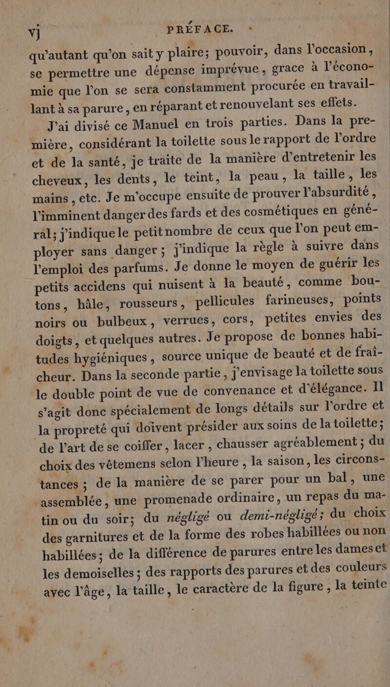 vj PRÉFACE. » qu'autant qu'on sait y plaire; pouvoir, dans l'occasion, se permettre une dépense imprévue, grace à l’écono- mie que l’on se serà constamment procurée en travail- lant à sa parure, en réparant et renouyelant ses effets. J'ai divisé ce Manuel en trois parties. Dans la pre- mière, considérant la toilette sous le rapport de l’ordre et de la santé, je traite de la manière d'entretenir les cheveux, les dents, le teint, la peau, la taille, les mains , etc. Je m'occupe ensuite de prouver l’absurdité, l’imminent danger des fards et des cosmétiques en géné- rl; j'indiquele petitnombre de ceux que l’on peut em- ployer sans danger; j'indique la règle à suivre dans l'emploi des parfums. Je donne le moyen de guérir les petits accidens qui nuisent à la beauté, comme bou- tons, hâle, rousseurs, pellicules farimeuses, points noirs ou bulbeux, verrues, cors, petites envies des doigts, et quelques autres. Je propose de bonnes habi- tudes hygiéniques , source unique de beauté et de frai- cheur. Dans la seconde partie, j'envisage la toilette sous le double point de vue de convenance et d'élégance. Il s'agit donc spécialement de longs détails sur l’ordre et la propreté qui doivent présider aux soins de la toilette; de l'art de se coiffer, lacer , chausser agréablement ; du choix des vêtemens selon l'heure , la saison, les circons- tances ; de la manière de se parer pour un bal, une assemblée, une promenade ordinaire, un repas du ma- tin ou du soir; du néglige ou demi-négligé ; du choix des garnitures et de la forme des robes habillées ou non habillées; de la différence de parures entre les dames et les demoiselles ; des rapports des parures et des couleurs avec l’âge, la taille, le caractère de la figure , la teinte