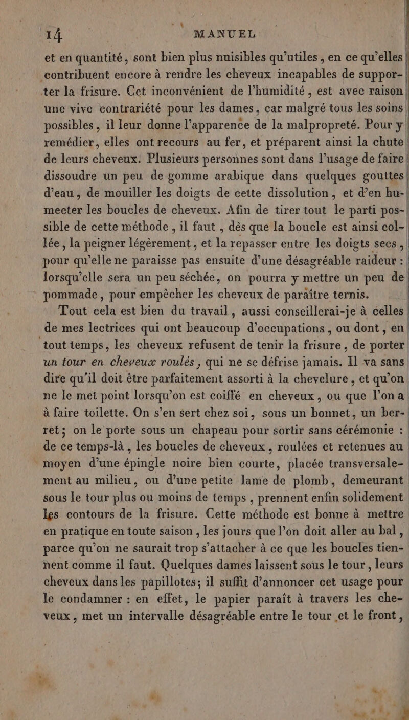 JL 14 MANUEL et en quantité, sont bien plus nuisibles qu’utiles , en ce qu’elles | contribuent encore à rendre les cheveux incapables de suppor- ter la frisure. Cet inconvénient de l’humidité, est avec raison! une vive contrariété pour les dames, car as tous les soins | possibles , il leur donne l’apparence de la malpropreté. Pour y! remédier, elles ont recours au fer, et préparent ainsi la chute! de leurs cheveux. Plusieurs personnes sont dans l’usage de faire | dissoudre un peu de gomme arabique dans quelques gouttes} d’eau, de mouiller les doigts de cette dissolution, et d’en hu-| mecter les boucles de cheveux. Afin de tirer tout le parti pos-| sible de cette méthode , il faut , dès que la boucle est ainsi col- lée , la peigner légèrement , et la repasser entre les doigts secs, pour qu’elle ne paraisse pas ensuite d’une désagréable raideur : | lorsqu'elle sera un peu séchée, on pourra y mettre un peu de pommade, pour empêcher les cheveux de paraître ternis. | Tout cela est bien du travail, aussi conseillerai-je à celles | de mes lectrices qui ont beaucoup d’occupations , ou dont , en tout temps, les cheveux refusent de tenir la frisure , de porter. un four en cheveux roulés, qui ne se défrise jamais. Il va sans dire qu’il doit être parfaitement assorti à la chevelure , et qu’on. ne le met point lorsqu'on est coiffé en cheveux, ou que l’ona à faire toilette. On s’en sert chez soi, sous un bonnet, un ber- ret: on le porte Sous un chapeau pour sortir sans cérémonie : | ) de ce temps-là , les boucles de cheveux , roulées et retenues au moyen d’une épingle noire bien courte, placée transversale- ment au milieu, ou d’une petite lame de plomb, demeurant sous le tour plus ou moins de temps , prennent enfin solidement les contours de la frisure. Cette méthode est bonne à mettre en pratique en toute saison , les jours que l’on doit aller au bal, parce qu’on ne saurait trop s'attacher à ce que les boucles tien- nent comme il faut. Quelques dames laissent sous le tour, leurs cheveux dans les papillotes; il suffit d'annoncer cet usage pour le condamner : en effet, le papier paraît à travers les che- veux, met un intervalle désagréable entre le tour .et le front, w