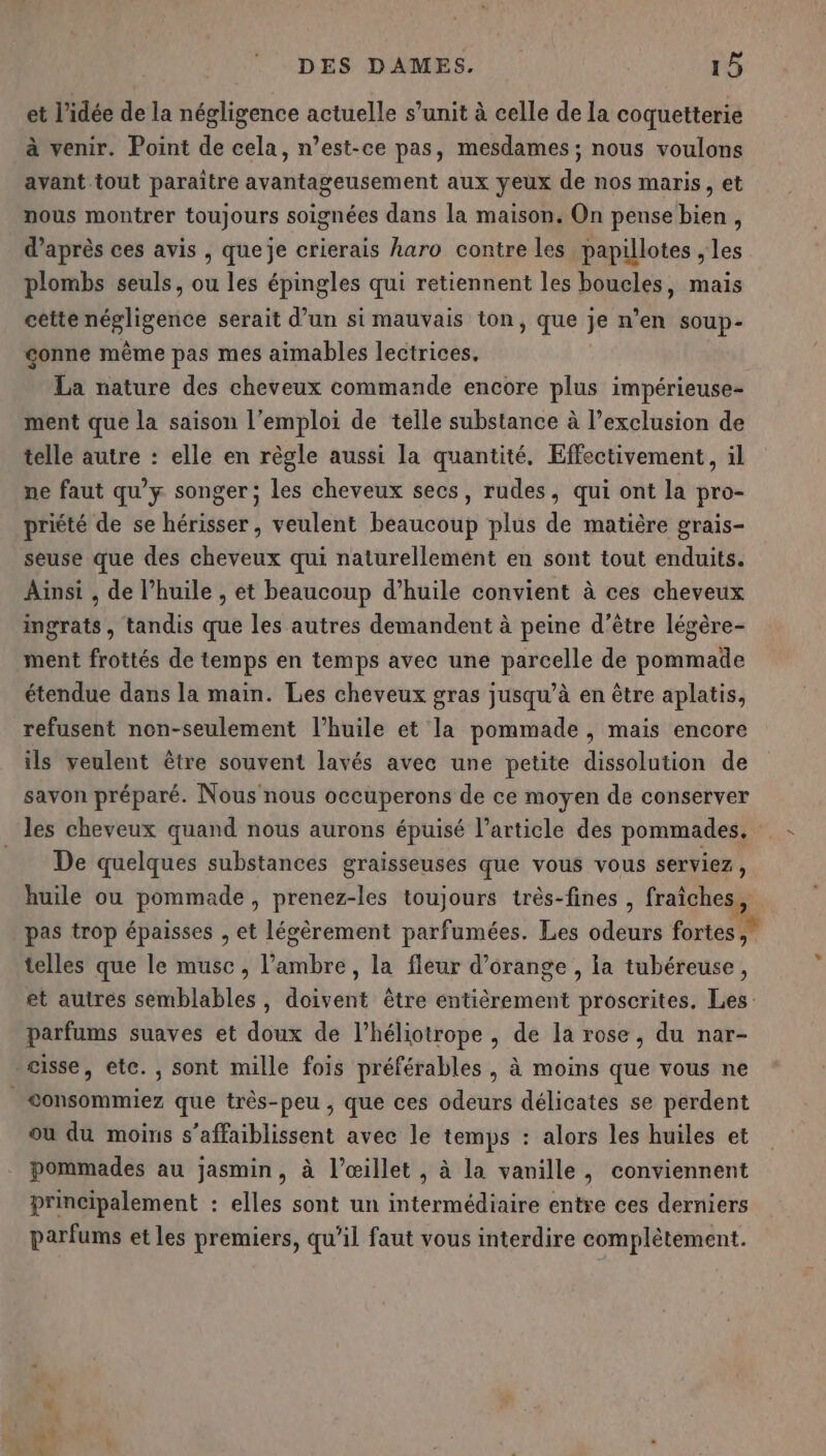 et l’idée de la négligence actuelle s’unit à celle de la coquetterie à venir. Point de cela, n’est-ce pas, mesdames ; nous voulons avant tout paraître avantageusement aux yeux de nos maris, et nous montrer toujours soignées dans la maison. On pense bien, d’après ces avis , queje crierais haro contre les papillotes , les plombs seuls, ou les épingles qui retiennent les boucles, mais cette négligence serait d’un si mauvais ton, que je n’en soup- gonne même pas mes aimables lectrices. La nature des cheveux commande encore plus impérieuse- ment que la saison l'emploi de telle substance à l’exclusion de telle autre : elle en règle aussi la quantité, Effectivement, il ne faut qu'y songer; les cheveux secs, rudes, qui ont la pro- priété de se hérisser, veulent beaucoup plus de matière grais- seuse que des cheveux qui naturellement en sont tout enduits. Ainsi , de l’huile , et beaucoup d’huile convient à ces cheveux ingrats, tandis que les autres demandent à peine d’être légère- ment frottés de temps en temps avec une parcelle de pommade étendue dans la main. Les cheveux gras jusqu’à en être aplatis, refusent non-seulement l'huile et la pommade , mais encore ils veulent être souvent lavés avec une petite dissolution de savon préparé. Nous nous occuperons de ce moyen de conserver les cheveux quand nous aurons épuisé l’article des pommades. De quelques substances graisseuses que vous vous serviez, huile ou pommade, prenez-les toujours très-fines , fraîches, pas trop épaisses , et légèrement parfumées. Les odeurs fortes, telles que le musc , l'ambre, la fleur d'orange , la tubéreuse, et autres semblables, doivent être entièrement proscrites. Les: parfums suaves et doux de l’héliotrope , de la rose, du nar- eisse, etc. , sont mille fois préférables , à moins que vous ne &lt;onsommiez que très-peu , que ces odeurs délicates se perdent ou du moins s’affaiblissent avee le temps : alors les huiles et pommades au jasmin, à l’œillet, à la vanille, conviennent principalement : elles sont un intermédiaire entre ces derniers parfums et les premiers, qu’il faut vous interdire complètement. &lt;&lt;