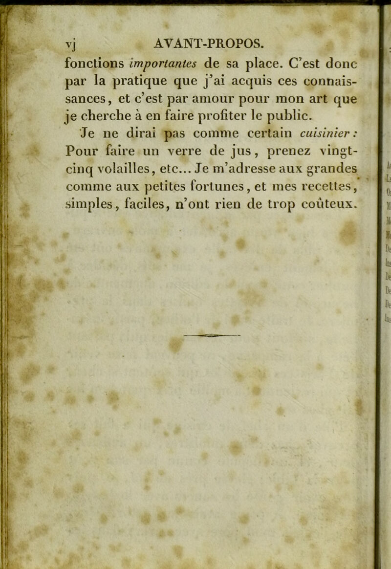 fondions importantes de sa place. C’est donc par la pratique que j’ai acquis ces connais- sances , et c’est par amour pour mon art que je cherche à en faire profiter le public. Je ne dirai pas comme certain cuisinier : Pour faire un verre de jus, prenez vingt- cinq volailles, etc... Je m’adresse aux grandes comme aux petites fortunes, et mes recettes, simples, faciles, n’ont rien de trop coûteux.