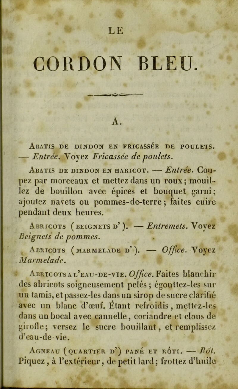 CORDON BLEU. A. Abatxs de dindon en fricassée de poulets. — Entrée. Voyez Fricassée de poulets. Abatis de dindon en haricot. — Entrée. Cou- pez par morceaux et mettez dans un roux ; mouil - lez de bouillon avec épices et bouquet çarni; ajoutez navets ou pommes-de-terre ; faites cuire pendant deux heures. Abricots ( beignets d’). —■ Entremets. Voyez Beignets de pommes. Abricots (marmelade d’). — Office. ’YoyeL Marmelade. Abricots A l’eau-de-vte. Faites blaucbii- des abricots soigneusement pelés ; égoultez-les sur un tamis, et pas.sez-lcs dans un sirop de sucre clarifié avec un blanc d’œuf. Étant refroidis, metlez-les dans un bocal avec cannelle, coriandre et clous de giioHe; versez le sucre liouillant, et remplissez d’eau-de-vie. Agneau (quartier d’) pané et rÔti. — But. Piquez, à l’extérieur, de petit lard; frottez d’huile