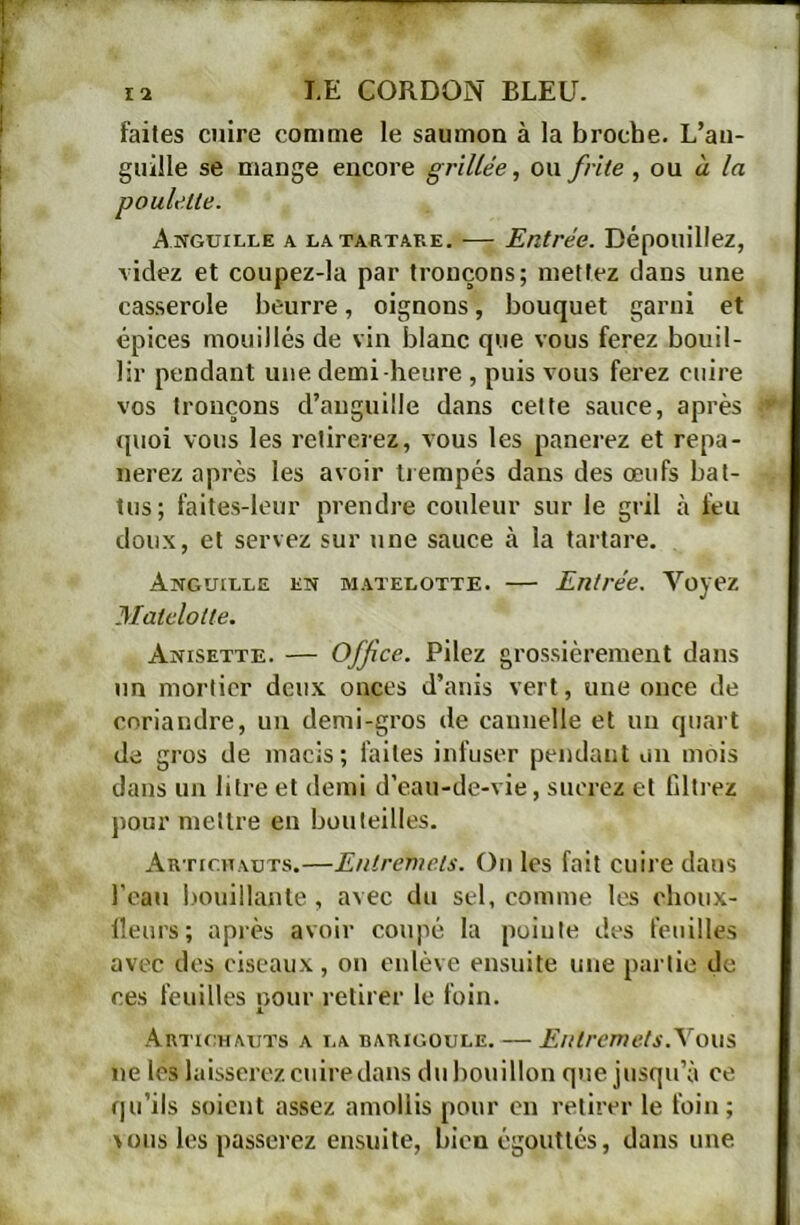 faites cuire comme le saumon à la broche. L’au- guille se mange encore grillée, ou frite , on à la Anguille a latartare, — Entrée. Dépouillez, videz et coupez-la par tronçons; mettez dans une casserole beurre, oignons, bouquet garni et épices mouillés de vin blanc que vous ferez bouil- lir pendant une demi-heure , puis vous ferez cuire vos tronçons d’anguille dans cette sauce, après ipioi vous les retirerez, vous les panerez et repa- nerez après les avoir Ijempés dans des œufs bat- tus; faites-leur prendre couleur sur le gril à feu doux, et servez sur une sauce à la tartare. Anguille en matelotte. — Entrée. Voyez Matelolte. Anisette. — Office. Pilez grossièrement dans un mortier deux onces d’anis vert, une once de coriandre, un demi-gros de cannelle et un quai t de gros de macis; faites infuser pendant on mois dans un litre et demi d’eau-de-vie, suerez et filti’ez pour mettre en bouteilles. Artichauts.—Entremets. On les fait cuire dans l’eau bouillante, avec du sel, comme les clioux- lleurs; après avoir coupé la pointe des feuilles avec des ciseaux, on eidève ensuite une paitie de ces feuilles oour retirer le foin. L Artu:hauts a la barigoule. — Entremels.\o\\i ne les laisserez cuire dans du bouillon que jusqu’à ce qu’ils soient assez amollis pour en retirer le foin; vous les passerez ensuite, bien égouttés, dans une