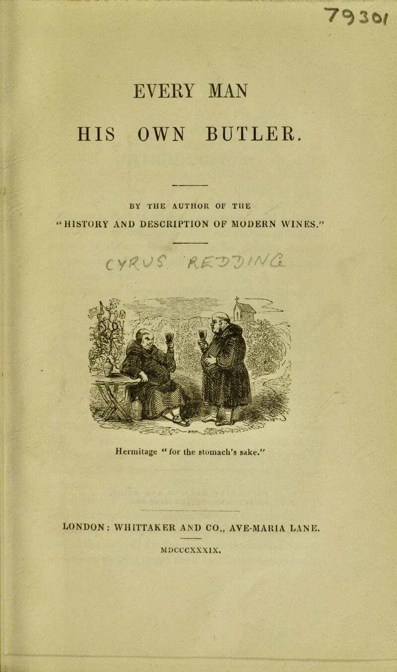 ■7^30( EVERY MAN HIS OWN BUTLER. BY THE AUTHOR OF THE “HISTORY AND DESCRIPTION OF MODERN WINES.” Hermitage “for the stomach’s sake.” LONDON: WHITTAKER AND CO„ AVE-MAHIA LANE. MDCCCXXXIX