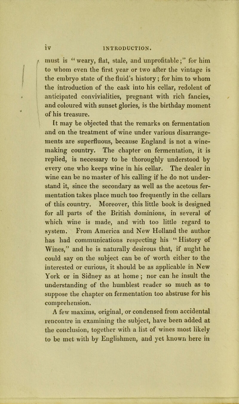 must is “weary, flat, stale, and unprofitable;” for him to whom even the first year or two after the vintage is the embryo state of the fluid’s history; for him to whom the introduction of the cask into his cellar, redolent of anticipated convivialities, pregnant with rich fancies, and coloured with sunset glories, is the birthday moment of his treasui’e. Ft may be objected that the remarks on fermentation and on the treatment of wine under various disarrange- ments are superfluous, because England is not a wine- making country. The chapter on fermentation, it is replied, is necessary to be thoroughly understood by every one who keeps wine in his cellar. The dealer in wine can be no master of his calling if he do not under- stand it, since the secondary as well as the acetous fer- mentation takes place much too frequently in the cellars of this country. Moreover, this little book is designed for all parts of the British dominions, in several of which wine is made, and with too little regard to system. From America and New Holland the author has had communications respecting his “ History of Wines,” and he is naturally desirous that, if aught he coidd say on the subject can be of worth either to the interested or curious, it should be as applicable in New York or in Sidney as at home ; nor can he insult the understanding of the humblest reader so much as to suppose the chapter on fermentation too abstruse for his comprehension. A few maxims, original, or condensed from accidental rencontre in examining the subject, have been added at the conclusion, together with a list of wines most likely to be met with by Englishmen, and yet known here in