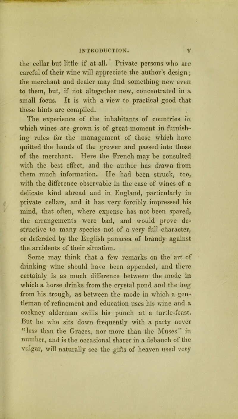 the cellar but little if at all. Private persons who are careful of their wine will appreciate the author’s design ; the merchant and dealer may find something new even to them, but, if not altogether new, concentrated in a small focus. It is with a view to practical good that these hints are compiled. The experience of the inhabitants of countries in which wines are grown is of great moment in furnish- ing rules for the management of those which have quitted the hands of the grower and passed into those of the merchant. Here the French may be consulted with the best effect, and the author has drawn from them much information. He had been struck, too, with the difference observable in the case of wines of a delicate kind abroad and in England, particularly in private cellars, and it has very forcibly impressed his mind, that often, where expense has not been spared, the arrangements were bad, and would prove de- structive to many species not of a very full character, or defended by the English panacea of brandy against the accidents of their situation. Some may think that a few remarks on the art of drinking wine should have been appended, and there certainly is as much difference betw'een the mode in W'hich a horse drinks from the crystal pond and the hog from his trough, as between the mode in which a gen- tleman of refinement and education uses his wine and a cockney alderman swills his punch at a turtle-feast. Put he who sits down frequently with a party never ‘'less than the Graces, nor more than the Muses” in number, and is the occasional sharer in a debauch of the vulgar, will naturally see the gifts of heaven used vci'y
