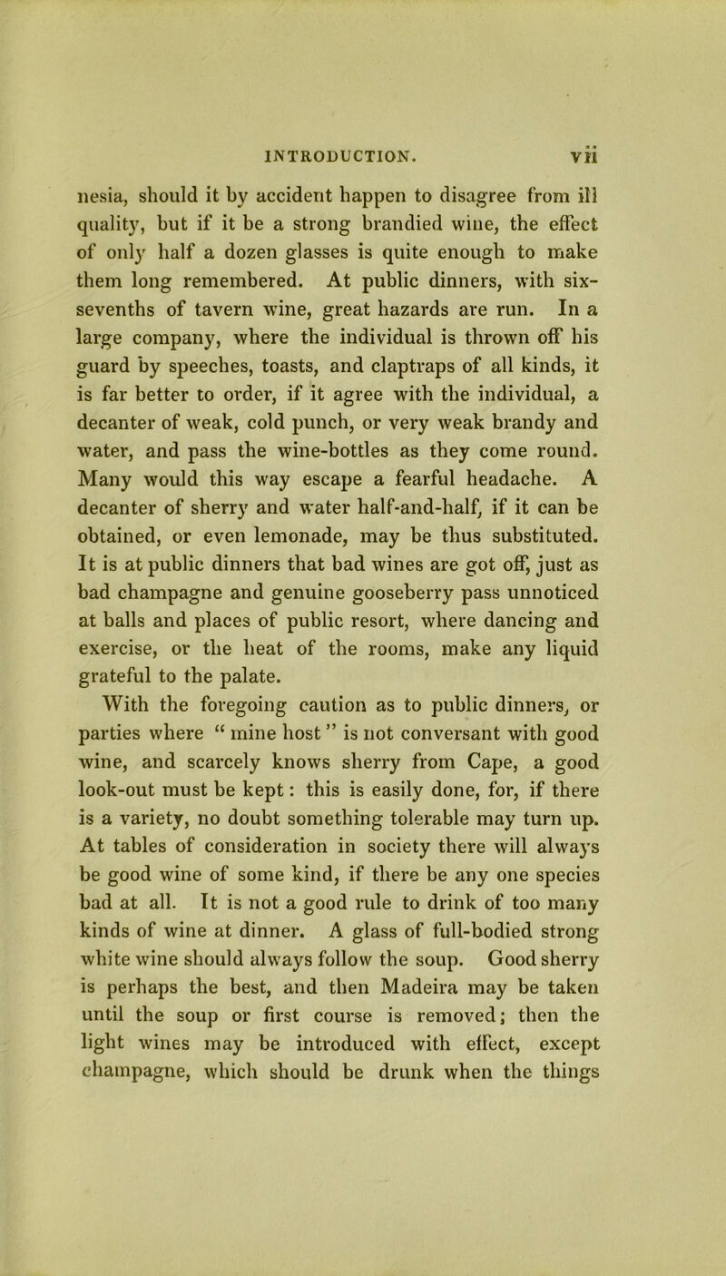 iiesia, should it by accident happen to disagree from ill quality, but if it be a strong brandied wine, the effect of only half a dozen glasses is quite enough to make them long remembered. At public dinners, with six- sevenths of tavern wine, great hazards are run. In a large company, where the individual is thrown off his guard by speeches, toasts, and claptraps of all kinds, it is far better to order, if it agree wdth the individual, a decanter of weak, cold punch, or very weak brandy and water, and pass the wine-bottles as they come round. Many would this way escape a fearful headache. A decanter of sherry and water half-and-half, if it can be obtained, or even lemonade, may be thus substituted. It is at public dinners that bad wines are got off, just as bad champagne and genuine gooseberry pass unnoticed at balls and places of public resort, where dancing and exercise, or the heat of the rooms, make any liquid grateful to the palate. With the foregoing caution as to public dinners, or parties where “ mine host ” is not conversant with good wine, and scarcely knows sherry from Cape, a good look-out must be kept: this is easily done, for, if there is a variety, no doubt something tolerable may turn up. At tables of consideration in society there will always be good wine of some kind, if there be any one species bad at all. It is not a good rule to drink of too many kinds of wine at dinner. A glass of full-bodied strong white wine should always follow the soup. Good sherry is perhaps the best, and then Madeira may be taken until the soup or first course is removed j then the light wines may be introduced with effect, except champagne, which should be drunk when the things