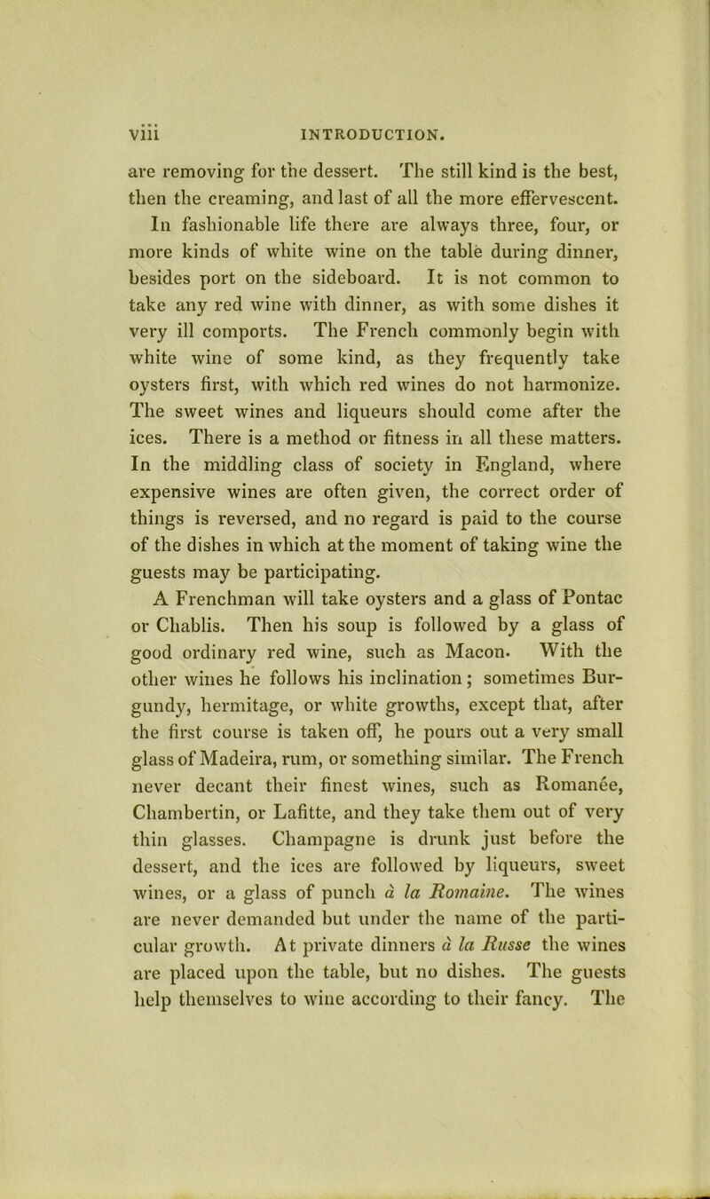 ai-e removing for the dessert. The still kind is the best, then the creaming, and last of all the more effervescent. In fashionable life there are always three, four, or more kinds of white wine on the table during dinner, besides port on the sideboard. It is not common to take any red wine with dinner, as with some dishes it very ill comports. The French commonly begin with white wine of some kind, as they frequently take oysters first, with which red wines do not harmonize. The sweet wines and liqueurs should come after the ices. There is a method or fitness in all these matters. In the middling class of society in England, where expensive wines are often given, the correct order of things is reversed, and no regard is paid to the course of the dishes in which at the moment of taking wine the guests may be participating. A Frenchman will take oysters and a glass of Pontac or Chablis. Then his soup is followed by a glass of good ordinary red wine, such as Macon. With the other wines he follows his inclination; sometimes Bur- gundy, hermitage, or white growths, except that, after the first course is taken off, he pours out a very small glass of Madeira, rum, or something similar. The French never decant their finest wines, such as Romance, Chambertin, or Lafitte, and they take them out of very thin glasses. Champagne is drunk just before the dessert, and the ices are followed by liqueurs, sweet wines, or a glass of punch d la Romaine. The wines are never demanded but under the name of the parti- cular growth. At private dinners d la Ritsse the wines are placed upon the table, but no dishes. The guests help themselves to wine according to their fancy. The