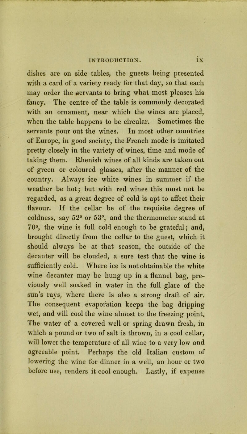 dishes are on side tables, the guests being presented with a card of a variety ready for that day, so that each may order the ^servants to bring what most pleases his fancy. The centre of the table is commonly decorated with an ornament, near which the wines are placed, when the table happens to be circular. Sometimes the servants pour out the wines. In most other countries of Europe, in good society, the French mode is imitated pretty closely in the variety of wines, time and mode of taking them. Rhenish wines of all kinds are taken out of green or coloured glasses, after the manner of the country. Always ice white wines in summer if the weather be hot; but with red wines this must not be regarded, as a great degree of cold is apt to affect their flavour. If the cellar be of the requisite degree of coldness, say 52° or 53°, and the thermometer stand at 70°, the wine is full cold enough to be grateful; and, brought directly from the cellar to the guest, which it should always be at that season, the outside of the decanter will be clouded, a sure test that the wine is sufficiently cold. Where ice is not obtainable the white wine decanter may be hung up in a flannel bag, pre- viously well soaked in water in the full glare of the sun’s rays, where there is also a strong draft of air. The consequent evaporation keeps the bag dripping wet, and will cool the wine almost to the freezing point. The water of a covered well or spring drawn fresh, in which a pound or two of salt is thrown, in a cool cellar, will lower the temperature of all wine to a very low and agreeable point. Perhaps the old Italian custom of lowering the wine for dinner in a well, an hour or two before use, renders it cool enough. Lastly, if expense