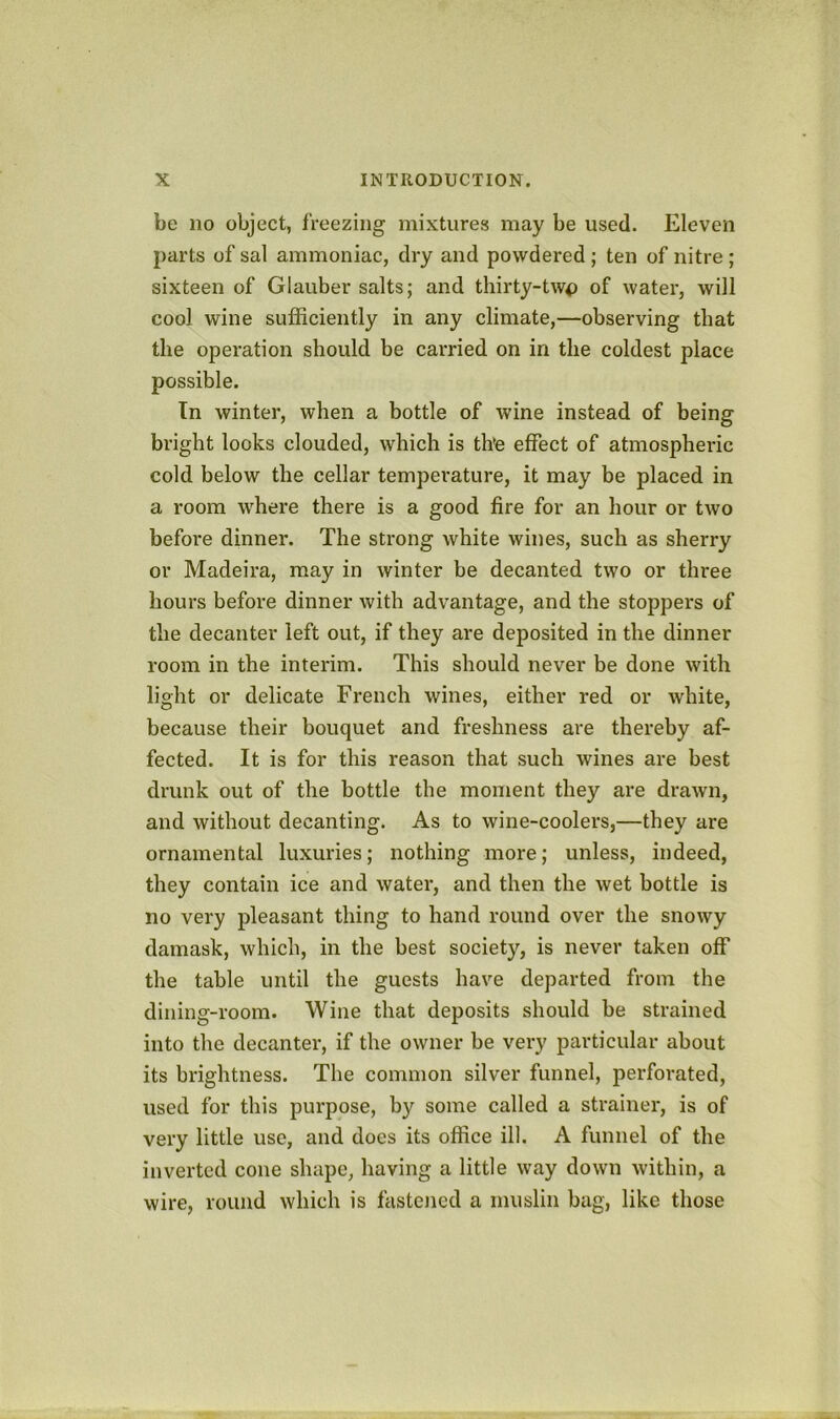 be no object, freezing mixtures may be used. Eleven parts of sal ammoniac, dry and powdered ; ten of nitre; sixteen of Glauber salts; and tliirty-tw<) of water, will cool wine sufficiently in any climate,—observing that the operation should be carried on in the coldest place possible. Tn winter, when a bottle of wine instead of being bright looks clouded, which is th'e effect of atmospheric cold below the cellar temperature, it may be placed in a room w'here there is a good fire for an hour or two before dinner. The strong white wines, such as sherry or Madeira, may in winter be decanted two or three hours before dinner with advantage, and the stoppers of the decanter left out, if they are deposited in the dinner room in the interim. This should never be done with light or delicate French wines, either red or white, because their bouquet and freshness are thereby af- fected. It is for this reason that such wines are best drunk out of the bottle the moment they are drawn, and without decanting. As to wine-coolers,—they are ornamental luxuries; nothing more; unless, indeed, they contain ice and water, and then the wet bottle is no very pleasant thing to hand round over the snowy damask, which, in the best society, is never taken off the table until the guests have departed from the dining-room. Wine that deposits should be strained into the decanter, if the owner be very particular about its brightness. The common silver funnel, perforated, used for this purpose, by some called a strainer, is of very little use, and does its office ill. A funnel of the inverted cone shape, having a little way down within, a wire, round which is fastened a muslin bag, like those