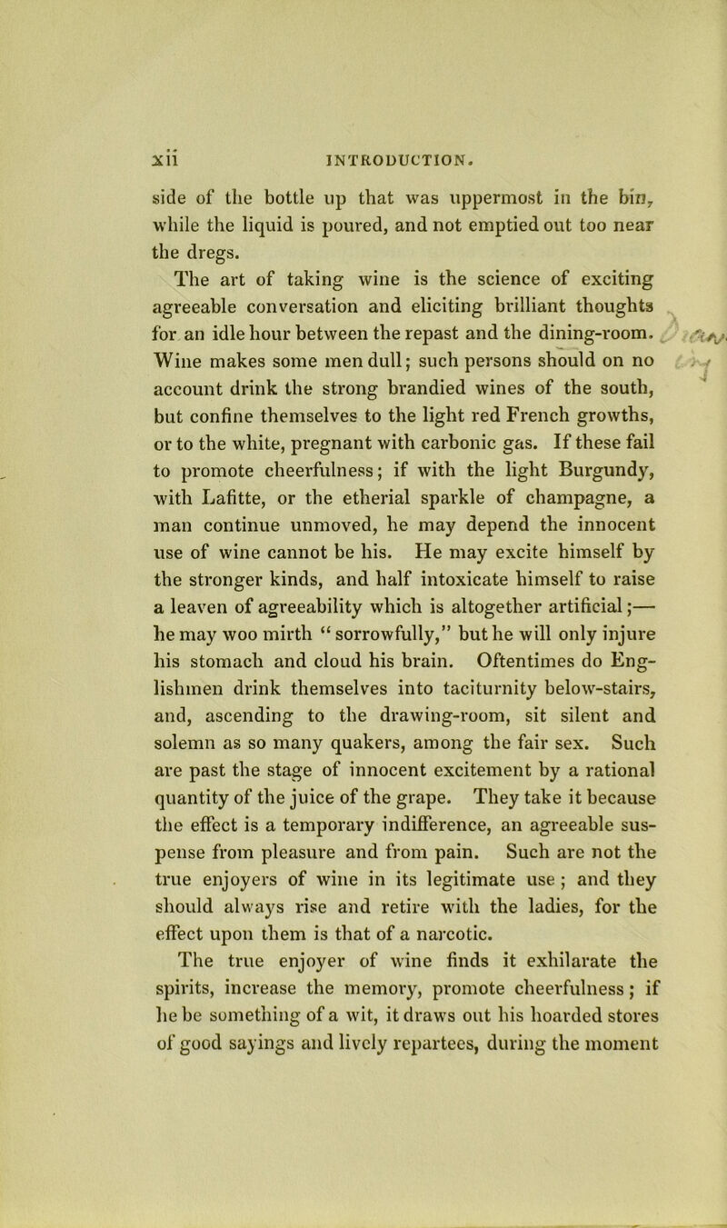 side of the bottle up that was uppermost in the bin^ while the liquid is poured, and not emptied out too near the dregs. The art of taking wine is the science of exciting agreeable conversation and eliciting brilliant thoughts for an idle hour between the repast and the dining-room. Wine makes some men dull; such persons should on no account drink the strong brandied wines of the south, but confine themselves to the light red French growths, or to the white, pregnant with carbonic gas. If these fail to promote cheerfulness; if with the light Burgundy, with Lafitte, or the etherial sparkle of champagne, a man continue unmoved, he may depend the innocent use of wine cannot be his. He may excite himself by the stronger kinds, and half intoxicate himself to raise a leaven of agreeability which is altogether artificial;— he may woo mirth “ sorrowfully,” hut he will only injure his stomach and cloud his brain. Oftentimes do Eng- lishmen drink themselves into taciturnity below-stairs, and, ascending to the drawing-room, sit silent and solemn as so many quakers, among the fair sex. Such are past the stage of innocent excitement by a rational quantity of the juice of the grape. They take it because the effect is a temporary indifference, an agreeable sus- pense from pleasure and from pain. Such are not the true enjoyers of wine in its legitimate use; and they should always rise and retire with the ladies, for the effect upon them is that of a narcotic. The true enjoyer of wine finds it exhilarate the spirits, increase the memory, promote cheerfulness; if he be something of a wit, it draws out his hoarded stores of good sayings and lively repartees, during the moment