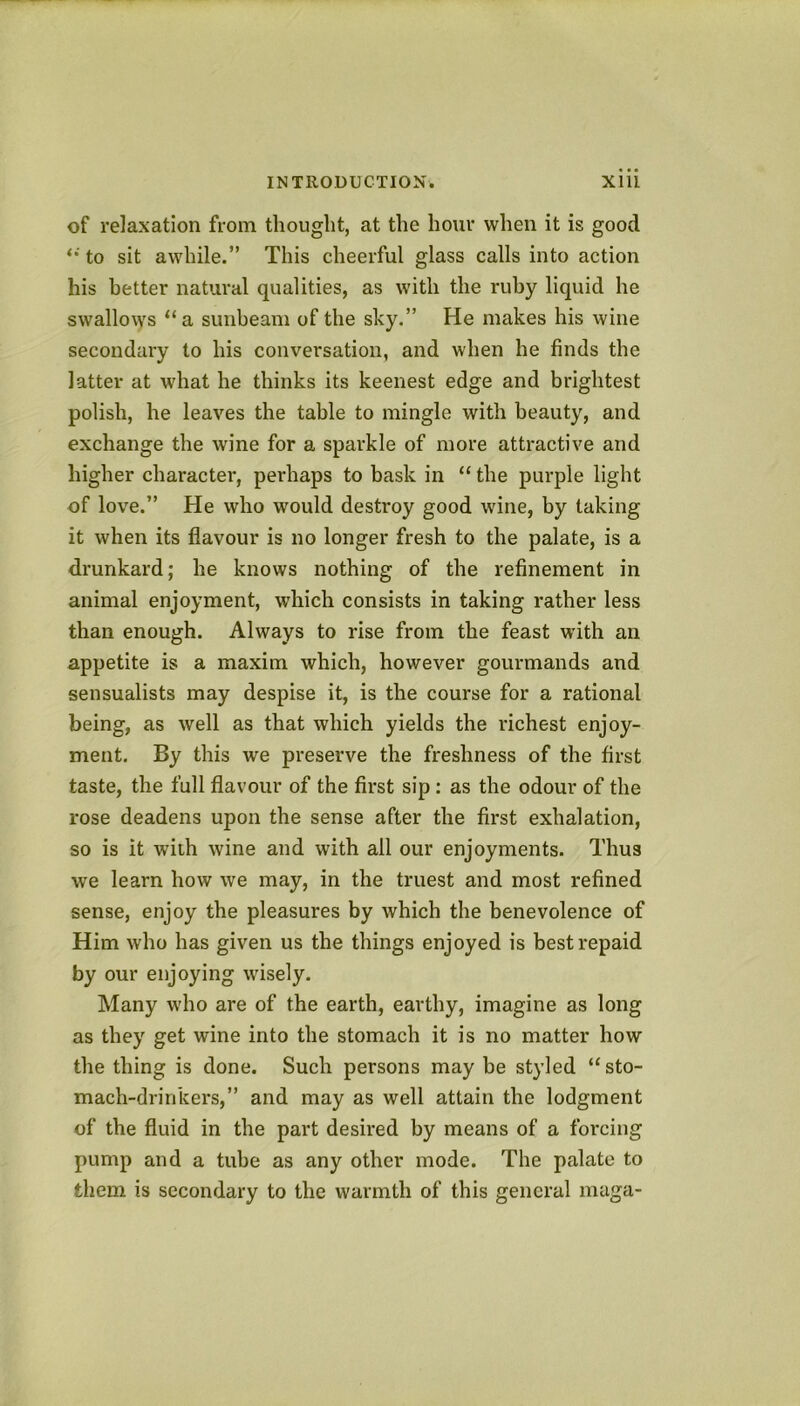 of relaxation from thought, at the hour when it is good to sit awhile.” This cheerful glass calls into action his better natural qualities, as with the ruby liquid he swallows “a sunbeam of the sky.” He makes his wine secondary to his conversation, and when he finds the latter at what he thinks its keenest edge and brightest polish, he leaves the table to mingle with beauty, and exchange the wine for a sparkle of more attractive and higher character, perhaps to bask in “ the purple light of love.” He who would destroy good wine, by taking it when its flavour is no longer fresh to the palate, is a drunkard; he knows nothing of the refinement in animal enjoyment, which consists in taking rather less than enough. Always to rise from the feast with an appetite is a maxim which, however gourmands and sensualists may despise it, is the course for a rational being, as well as that which yields the richest enjoy- ment. By this we preserve the freshness of the first taste, the full flavour of the first sip: as the odour of the rose deadens upon the sense after the first exhalation, so is it with wine and with all our enjoyments. Thus we learn how we may, in the truest and most refined sense, enjoy the pleasures by which the benevolence of Him who has given us the things enjoyed is best repaid by our enjoying wisely. Many who are of the earth, earthy, imagine as long as they get wine into the stomach it is no matter how the thing is done. Such persons may be styled “sto- mach-drinkers,” and may as well attain the lodgment of the fluid in the part desired by means of a forcing pump and a tube as any other mode. The palate to them is secondary to the warmth of this general niaga-