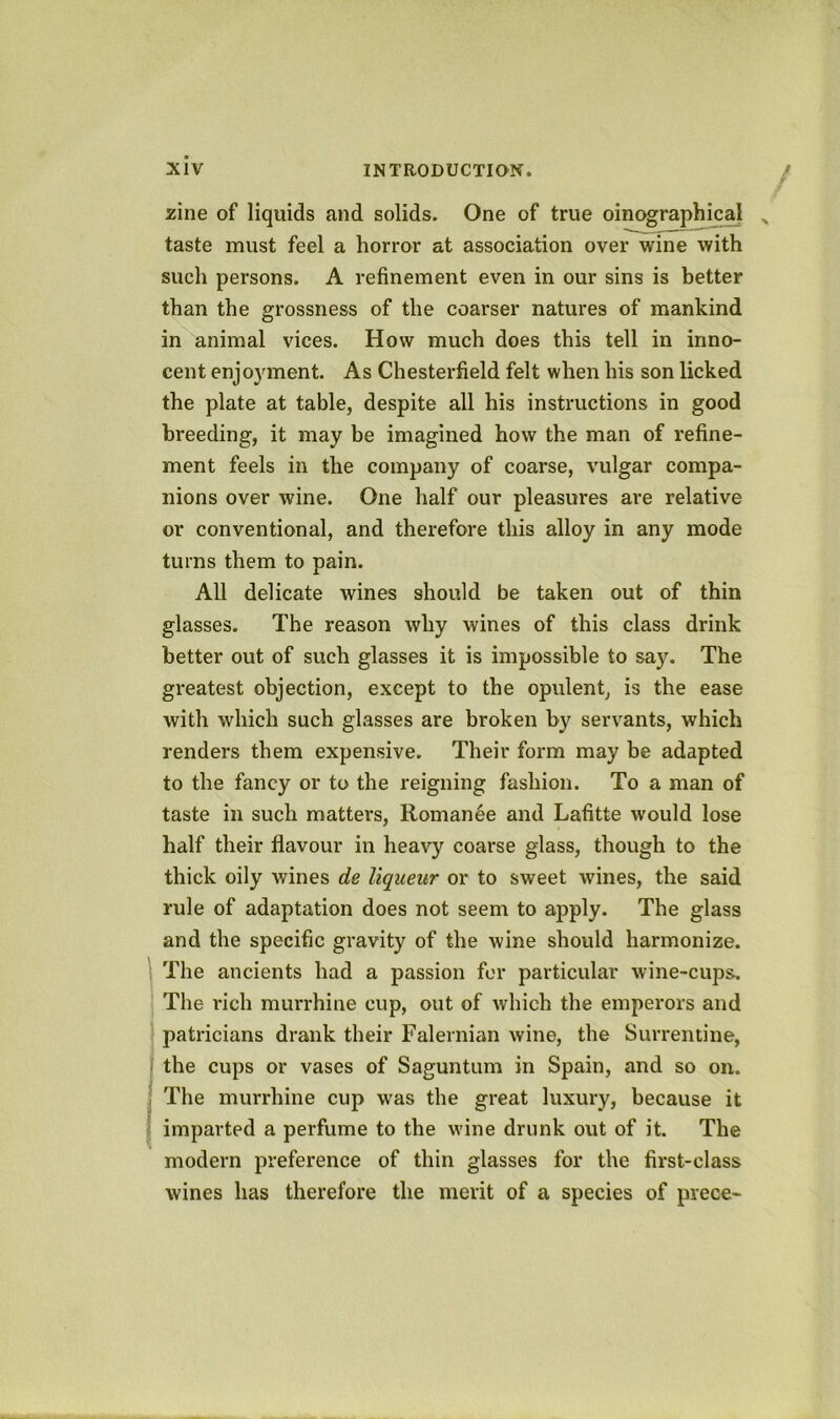 zine of liquids and solids. One of true oinographical taste must feel a horror at association over wine with such persons. A refinement even in our sins is better than the grossness of the coarser natures of mankind in animal vices. How much does this tell in inno- cent enjo}unent. As Chesterfield felt when his son licked the plate at table, despite all his instructions in good breeding, it may be imagined how the man of refine- ment feels in the company of coarse, vulgar compa- nions over wine. One half our pleasures are relative or conventional, and therefore this alloy in any mode turns them to pain. All delicate wines should be taken out of thin glasses. The reason why wines of this class drink better out of such glasses it is impossible to say. The greatest objection, except to the opulent, is the ease with which such glasses are broken by servants, which renders them expensive. Their form may be adapted to the fancy or to the reigning fashion. To a man of taste in such matters, Romance and Lafitte would lose half their flavour in heavy coarse glass, though to the thick oily wines de liqueur or to sweet wines, the said rule of adaptation does not seem to apply. The glass and the specific gravity of the wine should harmonize. The ancients had a passion for particular wine-cups. The rich murrhine cup, out of which the emperors and patricians drank their Falernian wine, the Surrentine, the cups or vases of Saguntum in Spain, and so on. The murrhine cup was the great luxury, because it imparted a perfume to the wine drunk out of it. The modern preference of thin glasses for the first-class wines has therefore the merit of a species of piece-