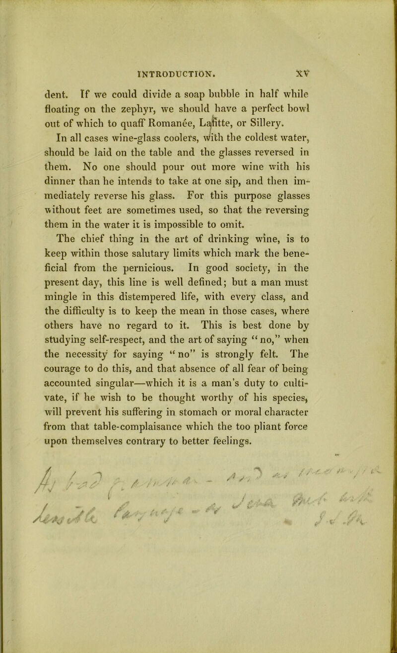 dent. If we could divide a soap bubble in half while floating on the zephyr, we should have a perfect bowl out of which to quaff Romance, L^lltte, or Sillery. In all cases wine-glass coolers, With the coldest water, should be laid on the table and the glasses reversed in them. No one should pour out more wine with his dinner than he intends to take at one sip, and then im^ mediately reverse his glass. For this purpose glasses without feet are sometimes used, so that the reversing them in the water it is impossible to omit. The chief thing in the art of drinking wine, is to keep within those salutary limits which mark the bene- ficial from the pernicious. In good society, in the present day, this line is well defined; but a man must mingle in this distempered life, with every class, and the difficulty is to keep the mean in those cases, where others have no regard to it. This is best done by studying self-respect, and the art of saying “no,” when the necessity for saying “ no” is strongly felt. The courage to do this, and that absence of all fear of being- accounted singular—which it is a man’s duty to culti- vate, if he wish to be thought worthy of his species, will prevent his suffering in stomach or moral character from that table-complaisance which the too pliant force upon themselves contrary to better feelings. / ! / /’