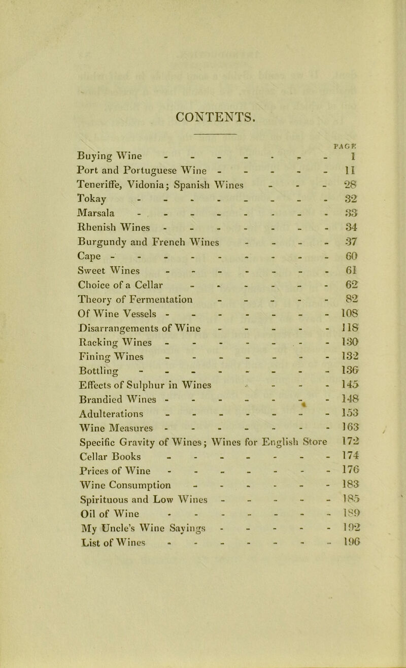 CONTENTS. PACK Buying Wine l Port and Portuguese Wine - - - - - II Teneriffe, Vidonia; Spanish Wines - - - 28 Tokay - 32 Marsala - ...33 Rhenish Wines - -- -- --34 Burgundy and French Wines - - - - 37 Cape ---------GO Sweet Wines - ------61 Choice of a Cellar ------ C’2 Theory of Fermentation - - _ - - 82 Of Wine Vessels 108 Disarrangements of Wine - - - - -118 Racking Wines - - - - - - - 130 Fining Wines - - - - - - -132 Bottling - -- -- -- - 13G Effects of Sulphur in Wines .- - - - 145 Brandicd Wines - - - - - -^-148 Adulterations ------- 153 Wine Measures - - - - - - -163 Specific Gravity of Wines; Wines for English Store 172 Cellar Books - - - - - - - 174 Prices of Wine ------- 176 Wine Consumption - - - - - -183 Spirituous and Low Wines ----- 185 Oil of Wine 1S<) My Uncle’s Wine Sayings - - - - - 102 List of Wines - - - - - 106