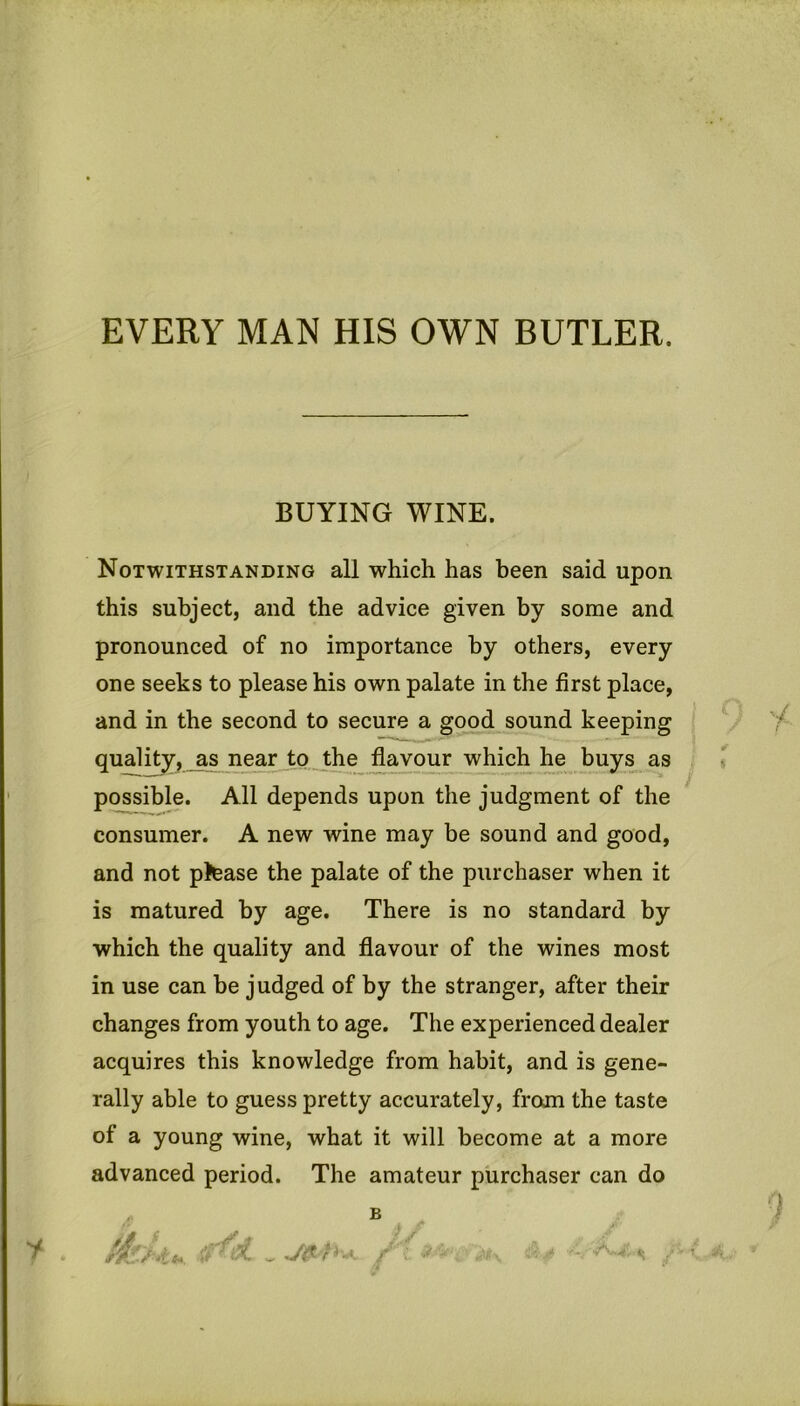 EVERY MAN HIS OWN BUTLER. BUYING WINE. Notwithstanding all which has been said upon this subject, and the advice given by some and pronounced of no importance by others, every one seeks to please his own palate in the first place, and in the second to secure a good sound keeping quality, as near _to ...the favour which he buys as possible. All depends upon the judgment of the consumer. A new wine may be sound and good, and not p)ease the palate of the purchaser when it is matured by age. There is no standard by which the quality and flavour of the wines most in use can be judged of by the stranger, after their changes from youth to age. The experienced dealer acquires this knowledge from habit, and is gene- rally able to guess pretty accurately, from the taste of a young wine, what it will become at a more advanced period. The amateur purchaser can do