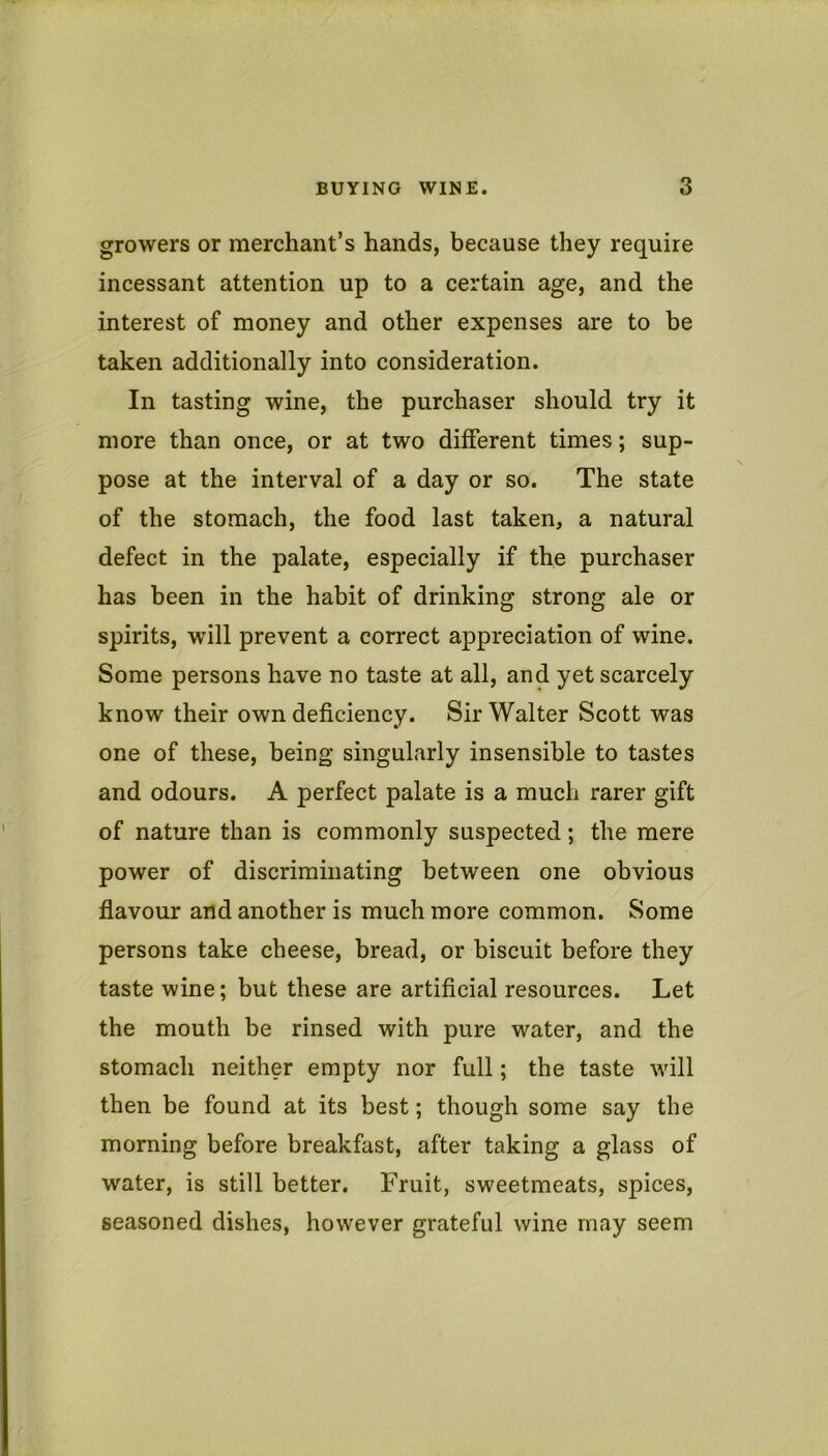 growers or merchant’s hands, because they require incessant attention up to a certain age, and the interest of money and other expenses are to be taken additionally into consideration. In tasting wine, the purchaser should try it more than once, or at two different times; sup- pose at the interval of a day or so. The state of the stomach, the food last taken, a natural defect in the palate, especially if the purchaser has been in the habit of drinking strong ale or spirits, will prevent a correct appreciation of wine. Some persons have no taste at all, and yet scarcely know their own deficiency. Sir Walter Scott was one of these, being singularly insensible to tastes and odours. A perfect palate is a much rarer gift of nature than is commonly suspected; the mere power of discriminating between one obvious flavour and another is much more common. Some persons take cheese, bread, or biscuit before they taste wine; but these are artificial resources. Let the mouth be rinsed with pure water, and the stomach neither empty nor full; the taste will then be found at its best; though some say the morning before breakfast, after taking a glass of water, is still better. Fruit, sweetmeats, spices, seasoned dishes, however grateful wine may seem