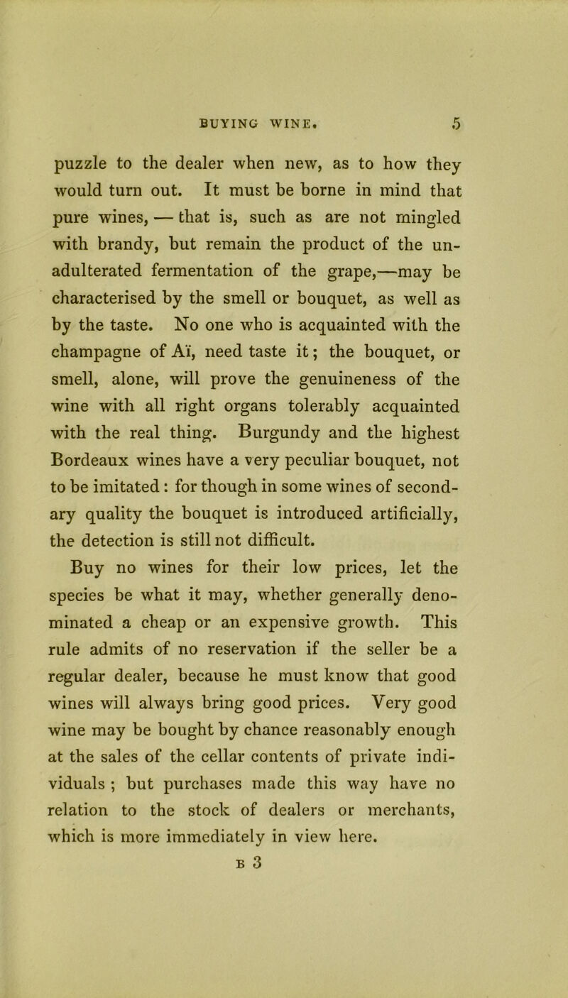puzzle to the dealer when new, as to how they would turn out. It must be borne in mind that pure wines, — that is, such as are not mingled with brandy, but remain the product of the un- adulterated fermentation of the grape,—may be characterised by the smell or bouquet, as well as by the taste. No one who is acquainted with the champagne of Ai, need taste it; the bouquet, or smell, alone, will prove the genuineness of the wine with all right organs tolerably acquainted with the real thing. Burgundy and the highest Bordeaux wines have a very peculiar bouquet, not to be imitated : for though in some wines of second- ary quality the bouquet is introduced artificially, the detection is still not difficult. Buy no wines for their low prices, let the species be what it may, whether generally deno- minated a cheap or an expensive growth. This rule admits of no reservation if the seller be a r^ular dealer, because he must know that good wines will always bring good prices. Very good wine may be bought by chance reasonably enough at the sales of the cellar contents of private indi- viduals ; but purchases made this way have no relation to the stock of dealers or merchants, which is more immediately in view here. B 3