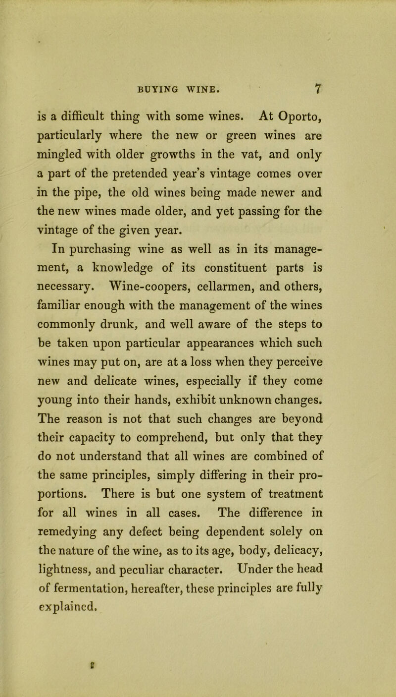 is a difficult thing with some wines. At Oporto, particularly where the new or green wines are mingled with older growths in the vat, and only a part of the pretended year’s vintage comes over in the pipe, the old wines being made newer and the new wines made older, and yet passing for the vintage of the given year. In purchasing wine as well as in its manage- ment, a knowledge of its constituent parts is necessary. Wine-coopers, cellarmen, and others, familiar enough with the management of the wines commonly drunk, and well aware of the steps to be taken upon particular appearances which such wines may put on, are at a loss when they perceive new and delicate wines, especially if they come young into their hands, exhibit unknown changes. The reason is not that such changes are beyond their capacity to comprehend, but only that they do not understand that all wines are combined of the same principles, simply differing in their pro- portions. There is but one system of treatment for all wines in all cases. The difference in remedying any defect being dependent solely on the nature of the wine, as to its age, body, delicacy, lightness, and peculiar character. Under the head of fermentation, hereafter, these principles are fully explained. e