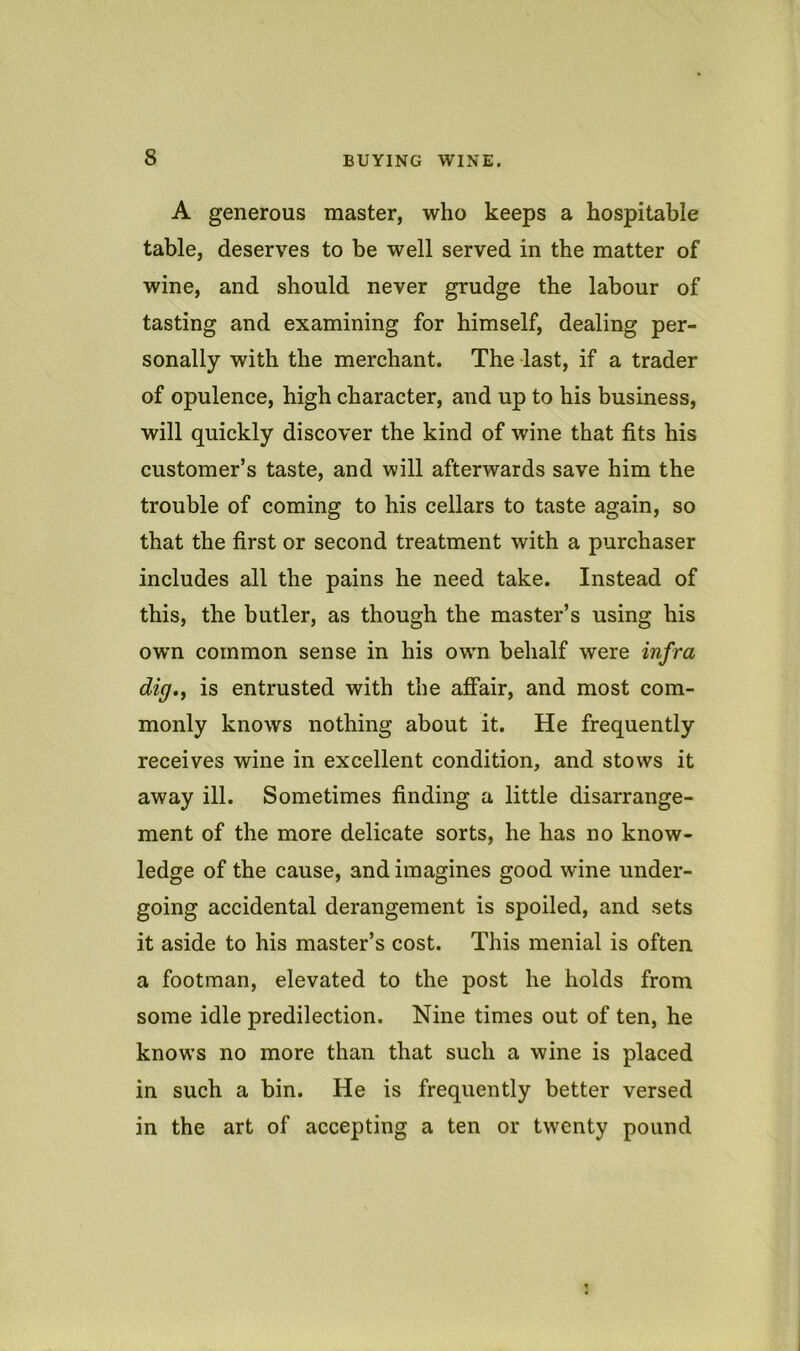 A generous master, who keeps a hospitable table, deserves to be well served in the matter of wine, and should never grudge the labour of tasting and examining for himself, dealing per- sonally with the merchant. The last, if a trader of opulence, high character, and up to his business, will quickly discover the kind of wine that fits his customer’s taste, and will afterwards save him the trouble of coming to his cellars to taste again, so that the first or second treatment with a purchaser includes all the pains he need take. Instead of this, the butler, as though the master’s using his own common sense in his own belialf were infra dig,y is entrusted with the affair, and most com- monly knows nothing about it. He frequently receives wine in excellent condition, and stows it away ill. Sometimes finding a little disarrange- ment of the more delicate sorts, he has no know- ledge of the cause, and imagines good wine under- going accidental derangement is spoiled, and sets it aside to his master’s cost. This menial is often a footman, elevated to the post he holds from some idle predilection. Nine times out of ten, he knows no more than that such a wine is placed in such a bin. He is frequently better versed in the art of accepting a ten or twenty pound