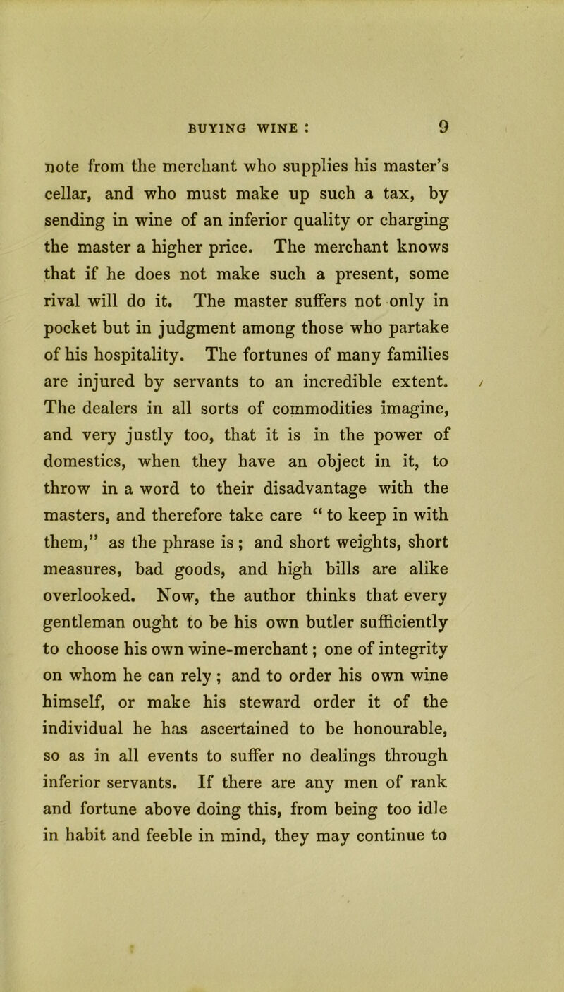 note from the merchant who supplies his master’s cellar, and who must make up such a tax, by sending in wine of an inferior quality or charging the master a higher price. The merchant knows that if he does not make such a present, some rival will do it. The master suffers not only in pocket but in judgment among those who partake of his hospitality. The fortunes of many families are injured by servants to an incredible extent. The dealers in all sorts of commodities imagine, and very justly too, that it is in the power of domestics, when they have an object in it, to throw in a word to their disadvantage with the masters, and therefore take care “ to keep in with them,” as the phrase is ; and short weights, short measures, bad goods, and high bills are alike overlooked. Now, the author thinks that every gentleman ought to be his own butler sufficiently to choose his own wine-merchant; one of integrity on whom he can rely ; and to order his own wine himself, or make his steward order it of the individual he has ascertained to be honourable, so as in all events to suffer no dealings through inferior servants. If there are any men of rank and fortune above doing this, from being too idle in habit and feeble in mind, they may continue to