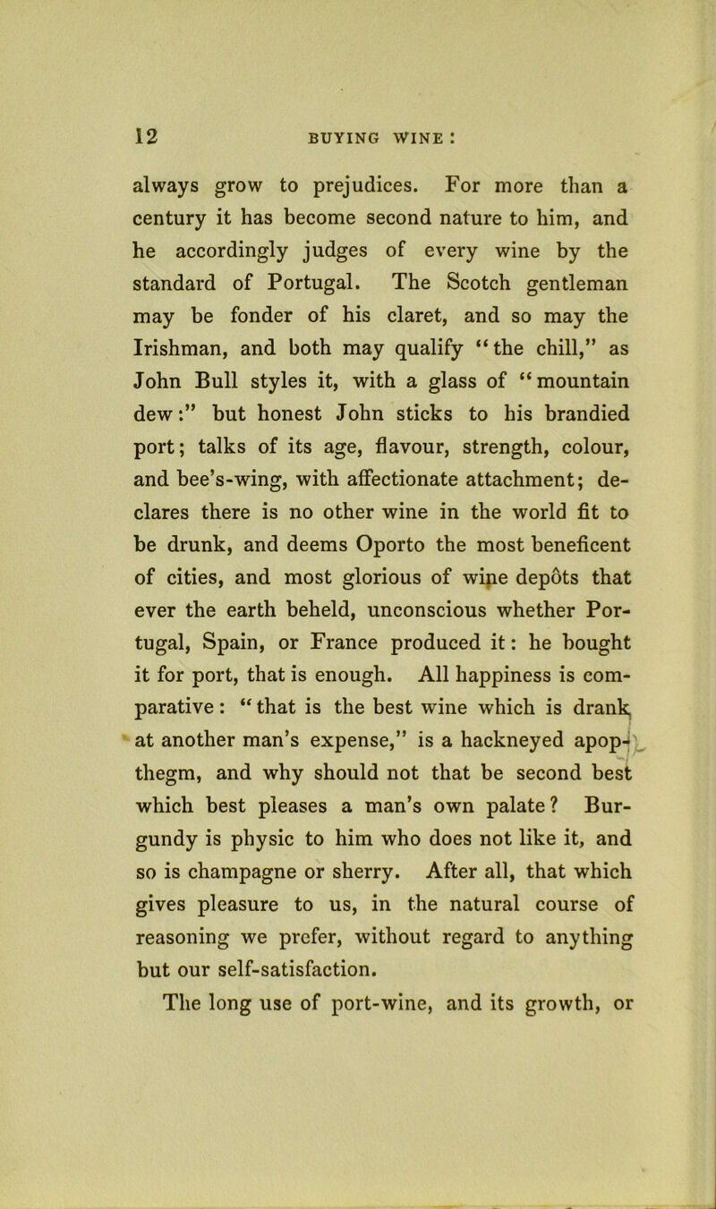 always grow to prejudices. For more than a century it has become second nature to him, and he accordingly judges of every wine by the standard of Portugal. The Scotch gentleman may be fonder of his claret, and so may the Irishman, and both may qualify “the chill,” as John Bull styles it, with a glass of “mountain dew:” but honest John sticks to his brandied port; talks of its age, flavour, strength, colour, and bee’s-wing, with affectionate attachment; de- clares there is no other wine in the world fit to be drunk, and deems Oporto the most beneficent of cities, and most glorious of wine depots that ever the earth beheld, unconscious whether Por- tugal, Spain, or France produced it: he bought it for port, that is enough. All happiness is com- parative : “ that is the best wine which is drank, at another man’s expense,” is a hackneyed apop-i^ thegm, and why should not that be second best which best pleases a man’s own palate? Bur- gundy is physic to him who does not like it, and so is champagne or sherry. After all, that which gives pleasure to us, in the natural course of reasoning we prefer, without regard to anything but our self-satisfaction. The long use of port-wine, and its growth, or