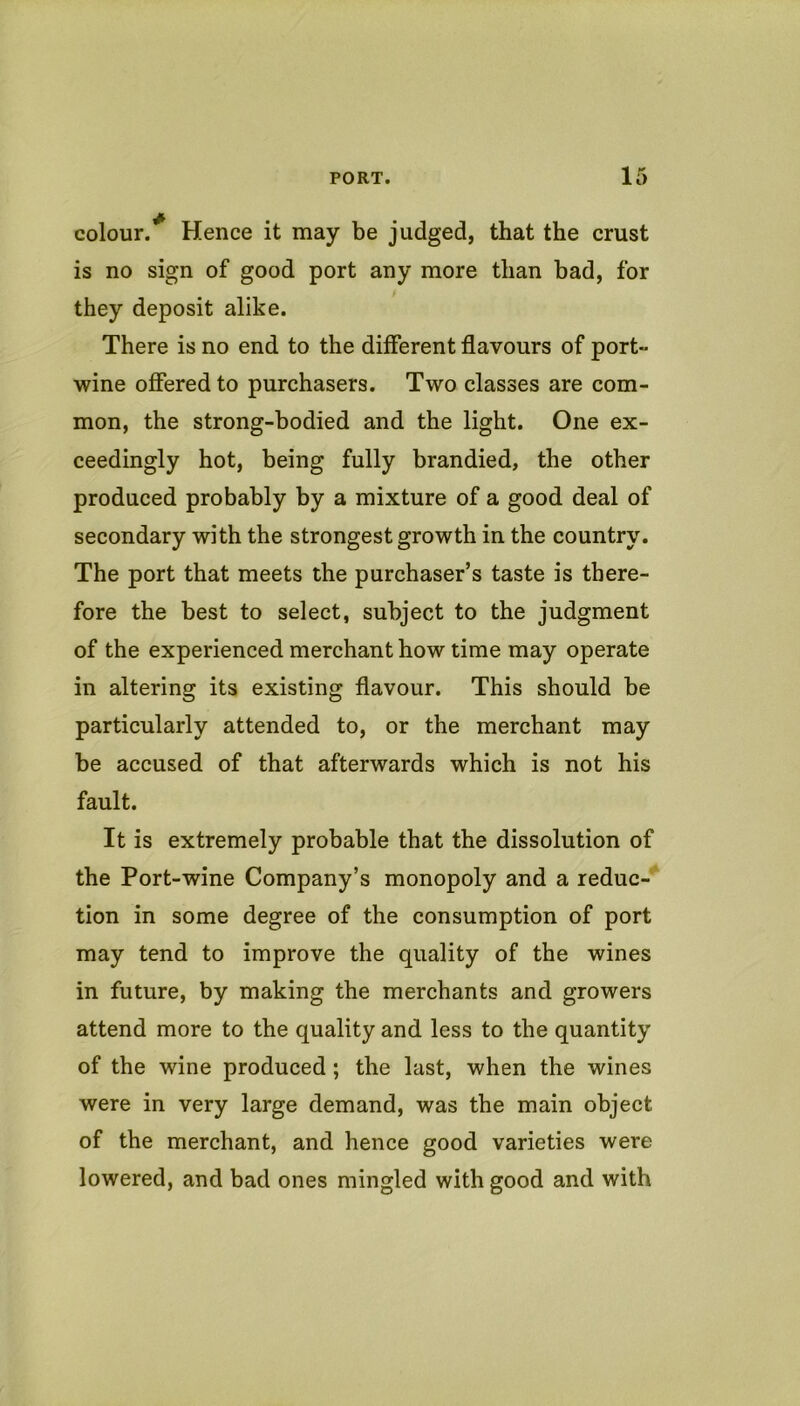 colour.^ Hence it may be judged, that the crust is no sign of good port any more than bad, for they deposit alike. There is no end to the different flavours of port- wine offered to purchasers. Two classes are com- mon, the strong-bodied and the light. One ex- ceedingly hot, being fully brandied, the other produced probably by a mixture of a good deal of secondary with the strongest growth in the country. The port that meets the purchaser’s taste is there- fore the best to select, subject to the judgment of the experienced merchant how time may operate in altering its existing flavour. This should be particularly attended to, or the merchant may be accused of that afterwards which is not his fault. It is extremely probable that the dissolution of the Port-wine Company’s monopoly and a reduc- tion in some degree of the consumption of port may tend to improve the quality of the wines in future, by making the merchants and growers attend more to the quality and less to the quantity of the wine produced; the last, when the wines were in very large demand, was the main object of the merchant, and hence good varieties were lowered, and bad ones mingled with good and with