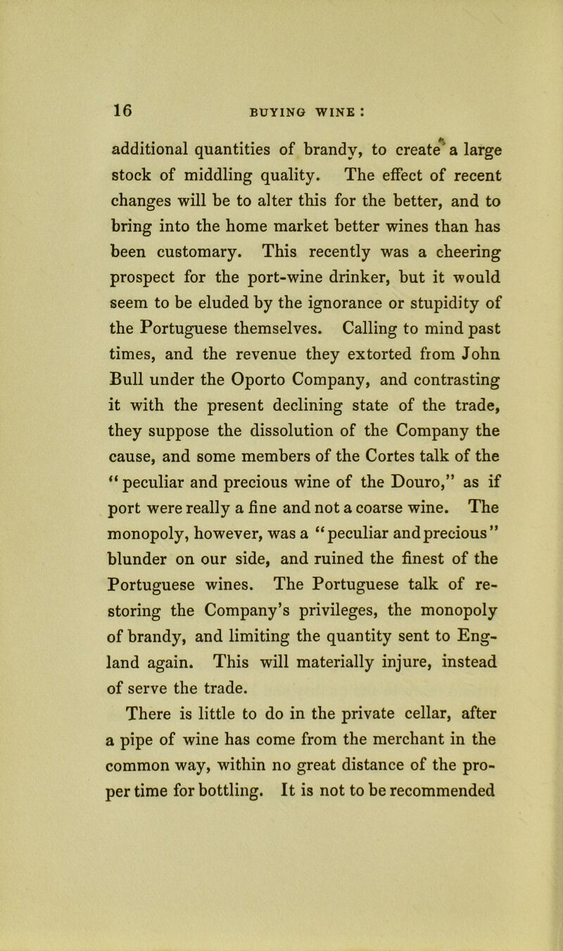 additional quantities of brandy, to create*^ a large stock of middling quality. The effect of recent changes will be to alter this for the better, and to bring into the home market better wines than has been customary. This recently was a cheering prospect for the port-wine drinker, but it would seem to be eluded by the ignorance or stupidity of the Portuguese themselves. Calling to mind past times, and the revenue they extorted from John Bull under the Oporto Company, and contrasting it with the present declining state of the trade, they suppose the dissolution of the Company the cause, and some members of the Cortes talk of the “ peculiar and precious wine of the Douro,” as if port were really a fine and not a coarse wine. The monopoly, however, was a “peculiar and precious” blunder on our side, and ruined the finest of the Portuguese wines. The Portuguese talk of re- storing the Company’s privileges, the monopoly of brandy, and limiting the quantity sent to Eng- land again. This will materially injure, instead of serve the trade. There is little to do in the private cellar, after a pipe of wine has come from the merchant in the common way, within no great distance of the pro- per time for bottling. It is not to be recommended