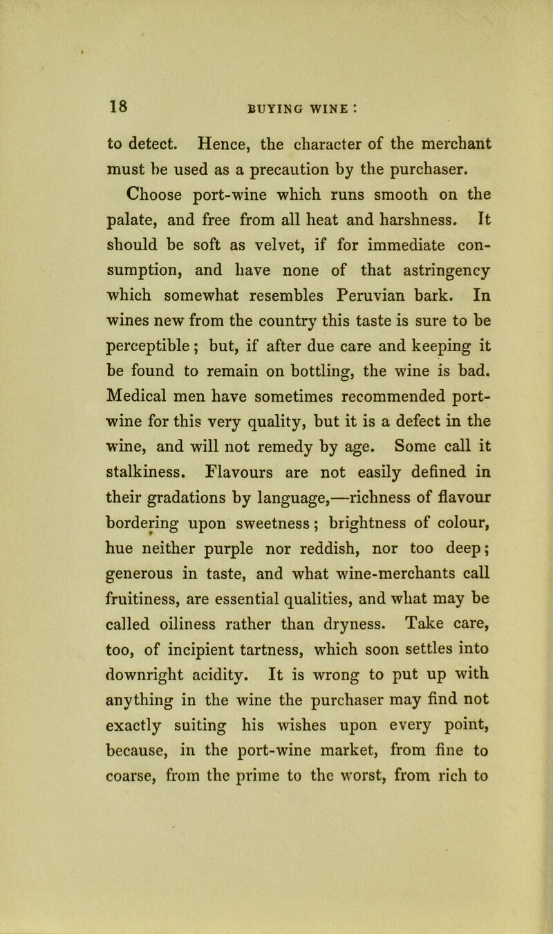 to detect. Hence, the character of the merchant must he used as a precaution by the purchaser. Choose port-wine which runs smooth on the palate, and free from all heat and harshness. It should be soft as velvet, if for immediate con- sumption, and have none of that astringency which somewhat resembles Peruvian bark. In wines new from the country this taste is sure to be perceptible; but, if after due care and keeping it be found to remain on bottling, the wine is bad. Medical men have sometimes recommended port- wine for this very quality, but it is a defect in the wine, and will not remedy by age. Some call it stalkiness. Flavours are not easily defined in their gradations by language,—richness of flavour bordering upon sweetness; brightness of colour, hue neither purple nor reddish, nor too deep; generous in taste, and what wine-merchants call fruitiness, are essential qualities, and what may be called oiliness rather than dryness. Take care, too, of incipient tartness, which soon settles into downright acidity. It is wrong to put up with anything in the wine the purchaser may find not exactly suiting his wishes upon every point, because, in the port-wine market, from fine to coarse, from the prime to the w'orst, from rich to