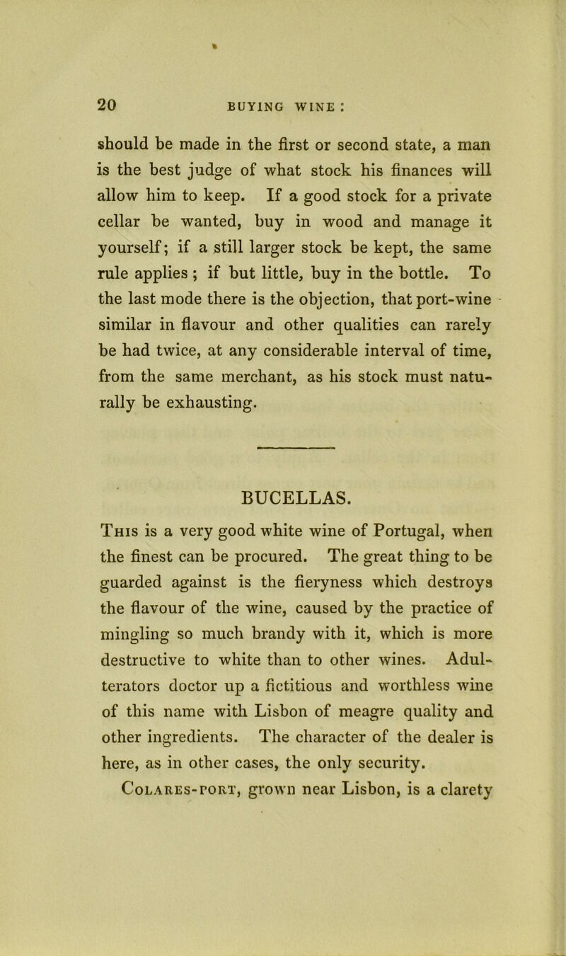 should be made in the first or second state, a man is the best judge of what stock his finances will allow him to keep. If a good stock for a private cellar be wanted, buy in wood and manage it yourself; if a still larger stock be kept, the same rule applies ; if but little, buy in the bottle. To the last mode there is the objection, that port-wine similar in fiavour and other qualities can rarely be had twice, at any considerable interval of time, from the same merchant, as his stock must natu- rally be exhausting. BUCELLAS. This is a very good white wine of Portugal, when the finest can be procured. The great thing to be guarded against is the fieryness which destroys the fiavour of the wine, caused by the practice of mingling so much brandy with it, which is more destructive to white than to other wines. Adul- terators doctor up a fictitious and worthless wine of this name with Lisbon of meagre quality and other ingredients. The character of the dealer is here, as in other cases, the only security. CoLAREs-roRT, grow'ii near Lisbon, is a clarety