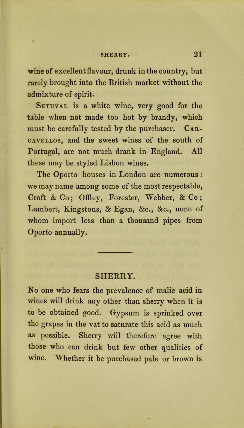 wine of excellent flavour, drunk in the country, but rarely brought into the British market without the admixture of spirit. Setuval is a white wine, very good for the table when not made too hot by brandy, which must be carefully tested by the purchaser. Car- CAVELLOs, and the sweet wines of the south of Portugal, are not much drank in England. All these may be styled Lisbon wines. The Oporto houses in London are numerous; we may name among some of the most respectable, Croft & Co; Offley, Forester, Webber, & Co; Lambert, Kingstons, & Egan, &c., &c., none of whom import less than a thousand pipes from Oporto annually. SHERRY. No one who fears the prevalence of malic acid in wines will drink any other than sherry when it is to be obtained good. Gypsum is sprinked over the grapes in the vat to saturate this acid as much as possible. Sherry will therefore agree with those who can drink but few other qualities of wine. Whether it be purchased pale or brown is