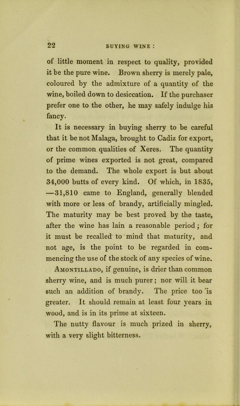of little moment in respect to quality, provided it be the pure wine. Brown sherry is merely pale, coloured by the admixture of a quantity of the wine, boiled down to desiccation. If the purchaser prefer one to the other, he may safely indulge his fancy. It is necessary in buying sherry to be careful that it be not Malaga, brought to Cadiz for export, or the common qualities of Xeres. The quantity of prime wines exported is not great, compared to the demand. The whole export is but about 34,000 butts of every kind. Of which, in 1835, —31,810 came to England, generally blended with more or less of brandy, artificially mingled. The maturity may be best proved by the taste, after the wine has lain a reasonable period; for it must be recalled to mind that mjiturity, and not age, is the point to be regarded in com- mencing the use of the stock of any species of wine. Amontillado, if genuine, is drier than common sherry wine, and is much purer; nor will it bear such an addition of brandy. The price too 'is greater. It should remain at least four years in wood, and is in its prime at sixteen. The nutty flavour is much prized in sherry, with a very slight bitterness.