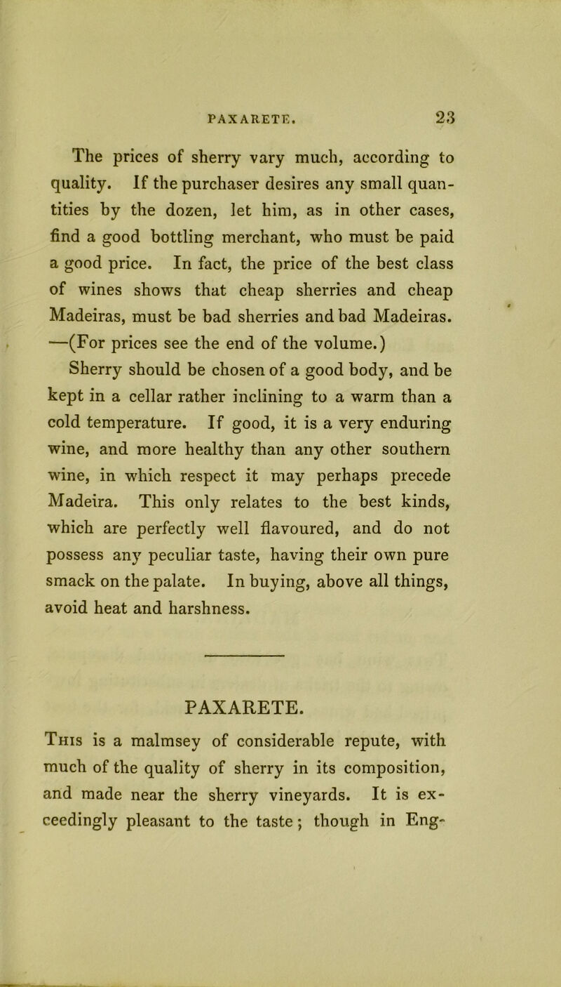 The prices of sherry vary much, according to quality. If the purchaser desires any small quan- tities by the dozen, let him, as in other cases, find a good bottling merchant, who must be paid a good price. In fact, the price of the best class of wines shows that cheap sherries and cheap Madeiras, must be bad sherries and bad Madeiras. —(For prices see the end of the volume.) Sherry should be chosen of a good body, and be kept in a cellar rather inclining to a warm than a cold temperature. If good, it is a very enduring wine, and more healthy than any other southern wine, in which respect it may perhaps precede Madeira. This only relates to the best kinds, which are perfectly well flavoured, and do not possess any peculiar taste, having their own pure smack on the palate. In buying, above all things, avoid heat and harshness. PAXARETE. This is a malmsey of considerable repute, with much of the quality of sherry in its composition, and made near the sherry vineyards. It is ex- ceedingly pleasant to the taste; though in Eng-