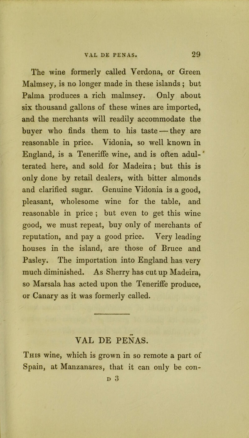 The wine formerly called Verdona, or Green Malmsey, is no longer made in these islands ; but Palma produces a rich malmsey. Only about six thousand gallons of these wines are imported, and the merchants will readily accommodate the buyer who finds them to his taste — they are reasonable in price. Vidonia, so well known in England, is a Teneriffe wine, and is often adul-' terated here, and sold for Madeira; but this is only done by retail dealers, with bitter almonds and clarified sugar. Genuine Vidonia is a good, pleasant, wholesome wine for the table, and reasonable in price ; but even to get this wine good, we must repeat, buy only of merchants of reputation, and pay a good price. Very leading houses in the island, are those of Bruce and Pasley. The importation into England has very much diminished. As Sherry has cut up Madeira, so Marsala has acted upon the Tenerifie produce, or Canary as it was formerly called. VAL DE PENAS. This wine, which is grown in so remote a part of Spain, at Manzanares, that it can only be con- D 3