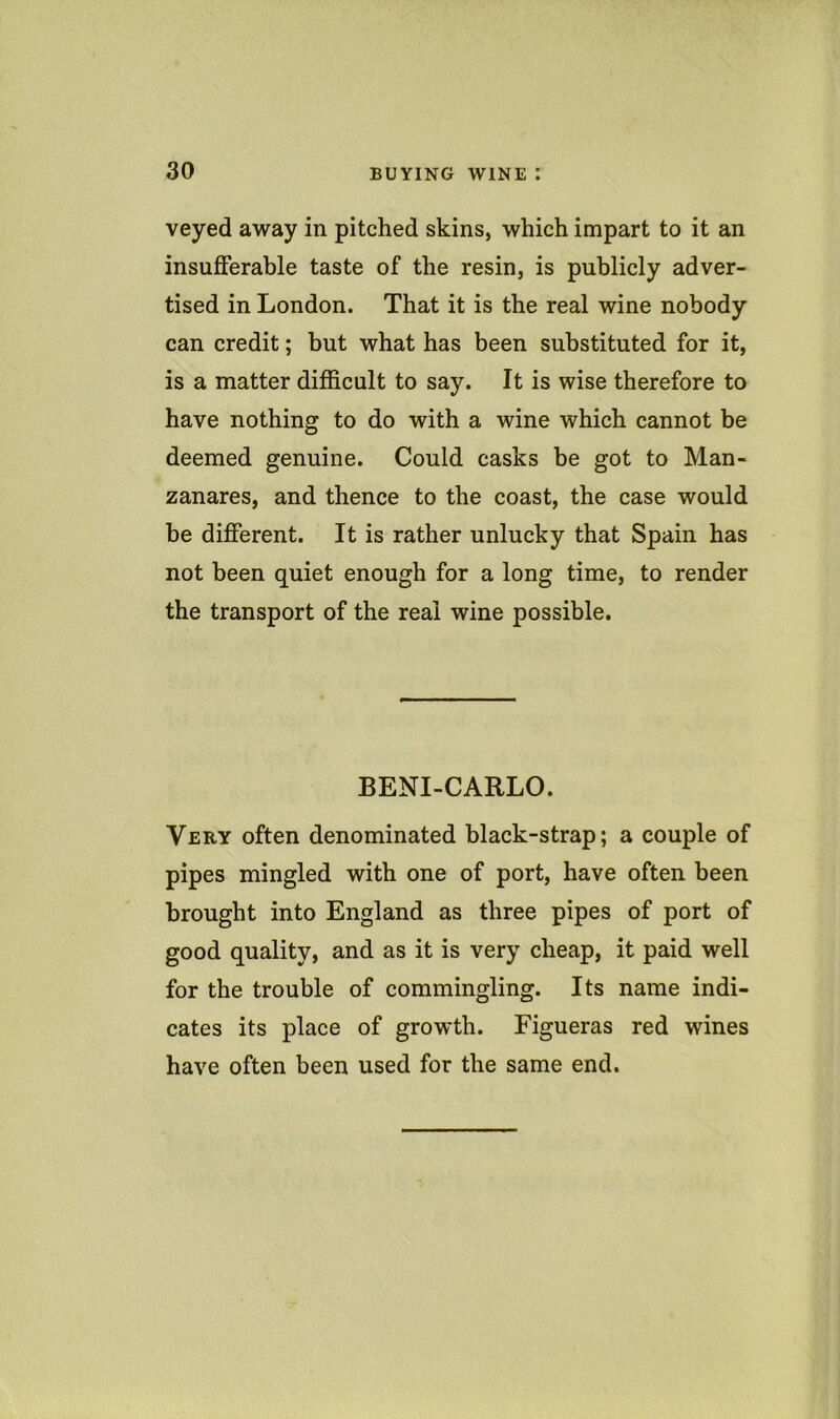 veyed away in pitched skins, which impart to it an insufferable taste of the resin, is publicly adver- tised in London. That it is the real wine nobody can credit; but what has been substituted for it, is a matter difficult to say. It is wise therefore to have nothing to do with a wine which cannot be deemed genuine. Could casks be got to Man- zanares, and thence to the coast, the case would be different. It is rather unlucky that Spain has not been quiet enough for a long time, to render the transport of the real wine possible. BENI-CARLO. Very often denominated black-strap; a couple of pipes mingled with one of port, have often been brought into England as three pipes of port of good quality, and as it is very cheap, it paid well for the trouble of commingling. Its name indi- cates its place of growth. Figueras red wines have often been used for the same end.