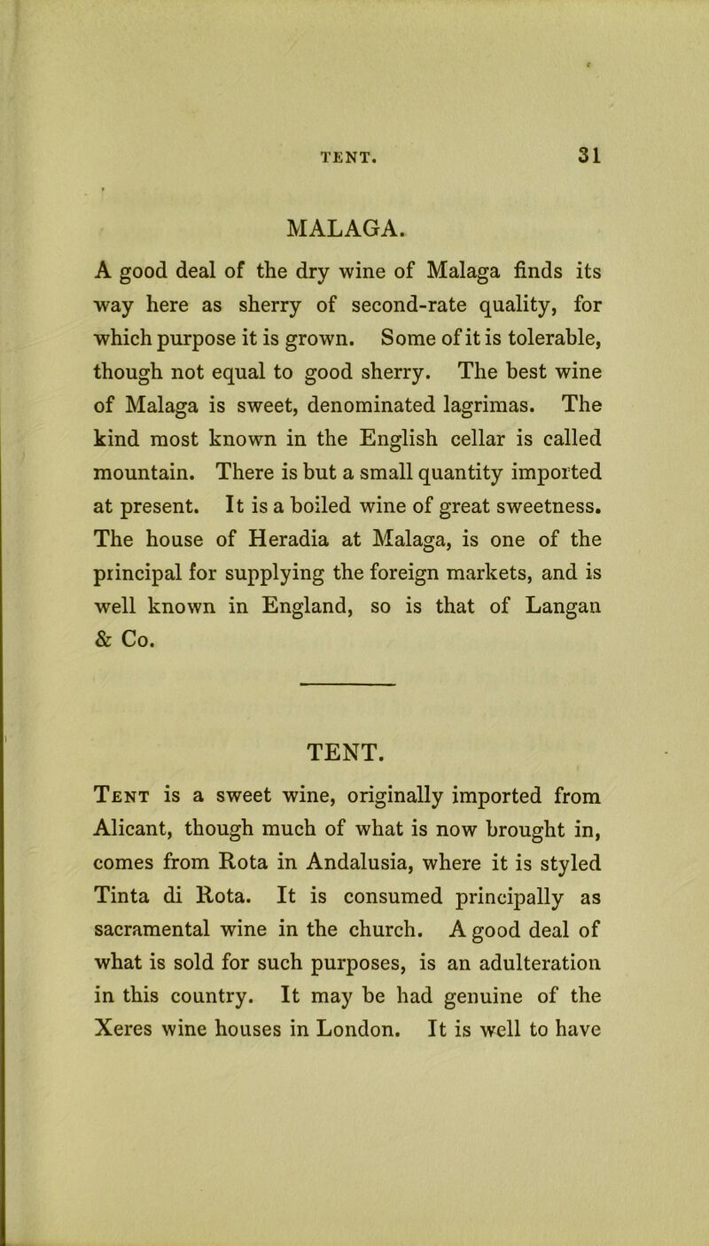 MALAGA. A good deal of the dry wine of Malaga finds its way here as sherry of second-rate quality, for which purpose it is grown. Some of it is tolerable, though not equal to good sherry. The best wine of Malaga is sweet, denominated lagrimas. The kind most known in the English cellar is called mountain. There is but a small quantity imported at present. It is a boiled wine of great sweetness. The house of Heradia at Malaga, is one of the principal for supplying the foreign markets, and is well known in England, so is that of Langan & Co. TENT. Tent is a sweet wine, originally imported from Alicant, though much of what is now brought in, comes from Rota in Andalusia, where it is styled Tinta di Rota. It is consumed principally as sacramental wine in the church. A good deal of what is sold for such purposes, is an adulteration in this country. It may be had genuine of the Xeres wine houses in London. It is well to have