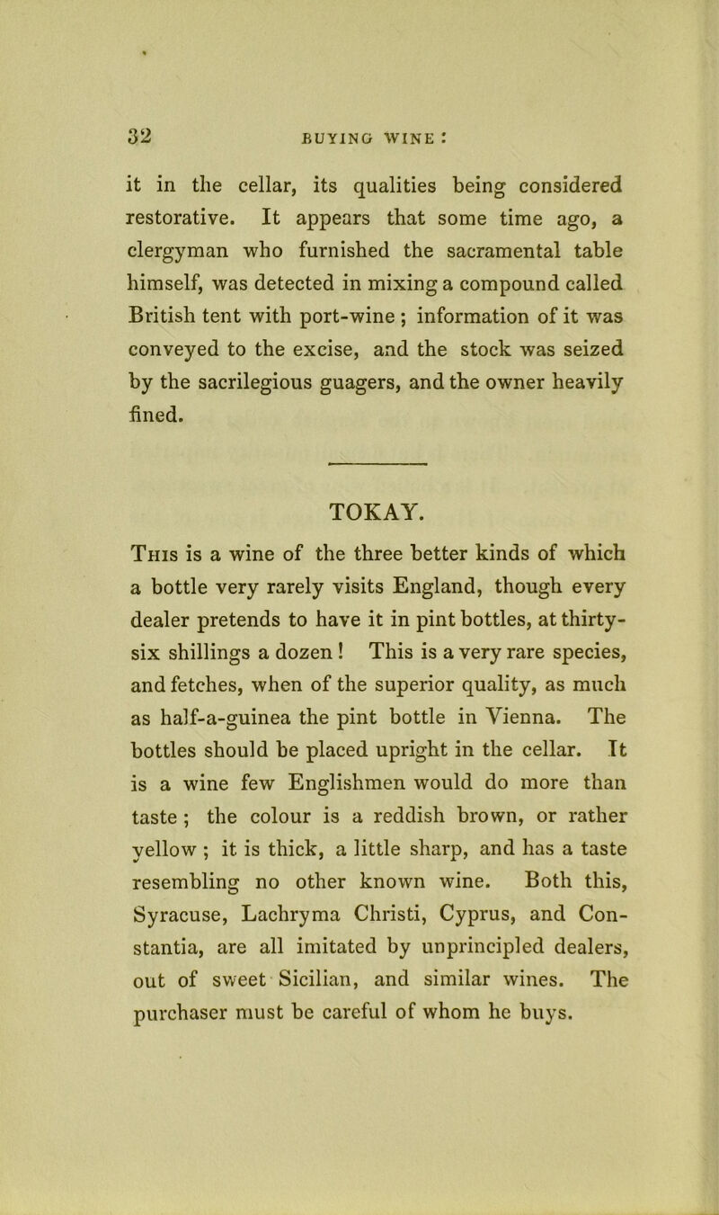 it in the cellar, its qualities being considered restorative. It appears that some time ago, a clergyman who furnished the sacramental table himself, was detected in mixing a compound called British tent with port-wine ; information of it was conveyed to the excise, and the stock was seized by the sacrilegious guagers, and the owner heavily fined. TOKAY. This is a wine of the three better kinds of which a bottle very rarely visits England, though every dealer pretends to have it in pint bottles, at thirty- six shillings a dozen ! This is a very rare species, and fetches, when of the superior quality, as much as half-a-guinea the pint bottle in Vienna. The bottles should be placed upright in the cellar. It is a wine few Englishmen would do more than taste ; the colour is a reddish brown, or rather yellow ; it is thick, a little sharp, and has a taste resembling no other known wine. Both this, Syracuse, Lachryma Christi, Cyprus, and Con- stantia, are all imitated by unprincipled dealers, out of sweet Sicilian, and similar wines. The purchaser must be careful of whom he buys.