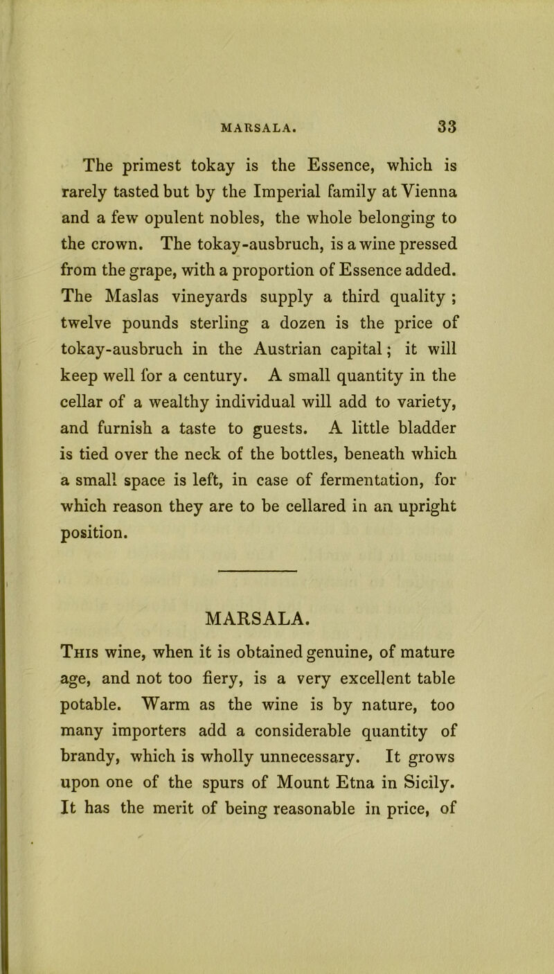 The primest tokay is the Essence, which is rarely tasted but by the Imperial family at Vienna and a few opulent nobles, the whole belonging to the crown. The tokay-ausbruch, is a wine pressed from the grape, with a proportion of Essence added. The Maslas vineyards supply a third quality ; twelve pounds sterling a dozen is the price of tokay-ausbruch in the Austrian capital; it will keep well for a century. A small quantity in the cellar of a wealthy individual will add to variety, and furnish a taste to guests. A little bladder is tied over the neck of the bottles, beneath which a small space is left, in case of fermentation, for which reason they are to be cellared in an. upright position. MARSALA. This wine, when it is obtained genuine, of mature age, and not too fiery, is a very excellent table potable. Warm as the wine is by nature, too many importers add a considerable quantity of brandy, which is wholly unnecessary. It grows upon one of the spurs of Mount Etna in Sicily. It has the merit of being reasonable in price, of